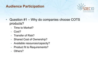 Audience Participation


• Question #1 – Why do companies choose COTS
  products?
  -   Time to Market?
  -   Cost?
  -   Transfer of Risk?
  -   Shared Cost of Ownership?
  -   Available resources/capacity?
  -   Product fit to Requirements?
  -   Others?
 