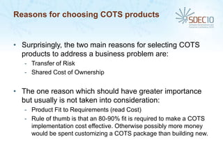 Reasons for choosing COTS products


• Surprisingly, the two main reasons for selecting COTS
  products to address a business problem are:
   - Transfer of Risk
   - Shared Cost of Ownership


• The one reason which should have greater importance
  but usually is not taken into consideration:
   - Product Fit to Requirements (read Cost)
   - Rule of thumb is that an 80-90% fit is required to make a COTS
     implementation cost effective. Otherwise possibly more money
     would be spent customizing a COTS package than building new.
 