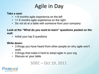 Agile in Day
Take a seat:
   • < 6 months agile experience on the left
   • >= 6 months agile experience on the right
   • Do not sit at a table with someone from your company

Look at the “What do you want to learn” questions posted on the
wall:
    • Initial your top 5 questions

Write down:
    • 3 things you have heard from other people on why agile won't
      work
    • 3 things that make it hard to adopt agile in your org
    • Discuss w/ your table

                  SDEC – Oct 19, 2011
 