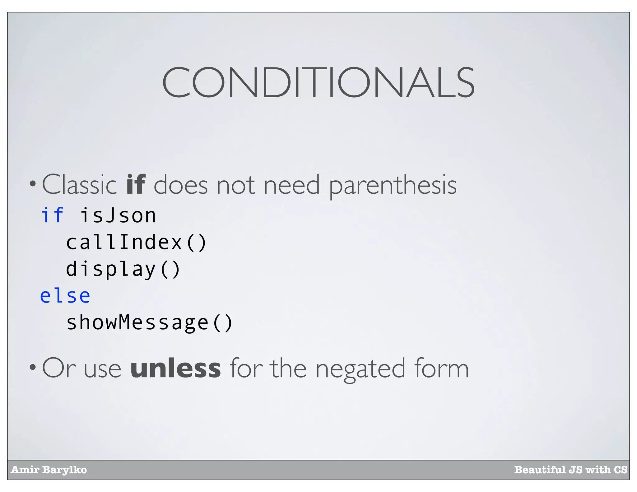 CONDITIONALS

  • Classic    if does not need parenthesis
    if isJson
      callIndex()
      display()
    else
      showMessage()

  • Or     use unless for the negated form


Amir Barylko                                  Beautiful JS with CS
 