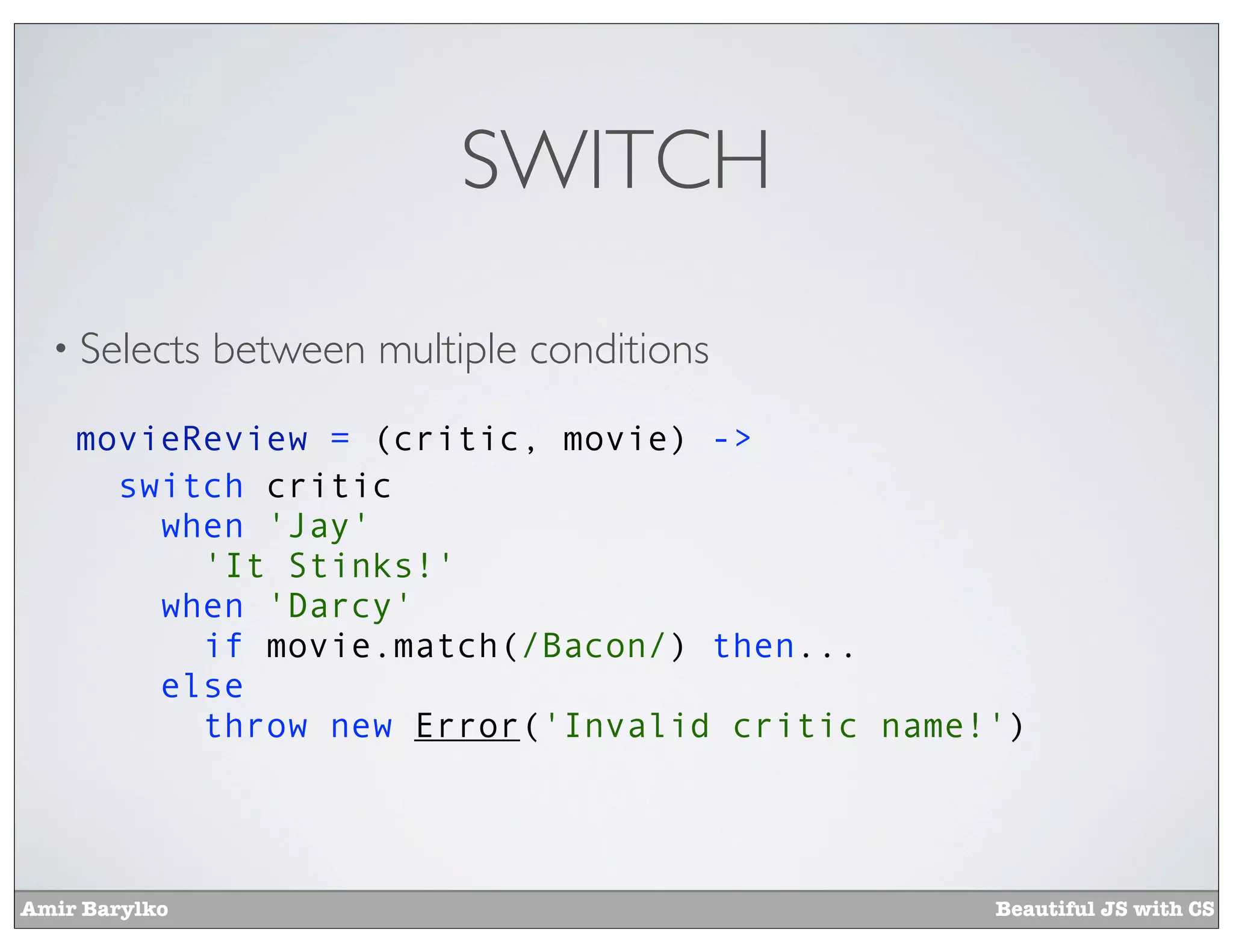SWITCH

  • Selects    between multiple conditions
    movieReview = (critic, movie) ->
      switch critic
        when 'Jay'
          'It Stinks!'
        when 'Darcy'
          if movie.match(/Bacon/) then...
        else
          throw new Error('Invalid critic name!')




Amir Barylko                                   Beautiful JS with CS
 