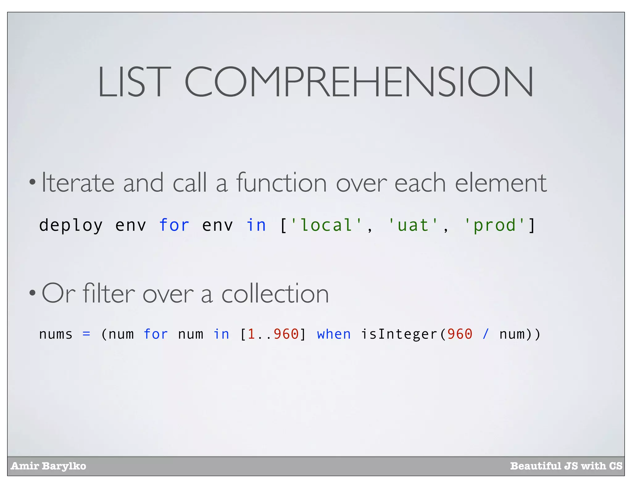 LIST COMPREHENSION

  • Iterate     and call a function over each element
    deploy env for env in ['local', 'uat', 'prod']


  • Or     ﬁlter over a collection
    nums = (num for num in [1..960] when isInteger(960 / num))




Amir Barylko                                              Beautiful JS with CS
 