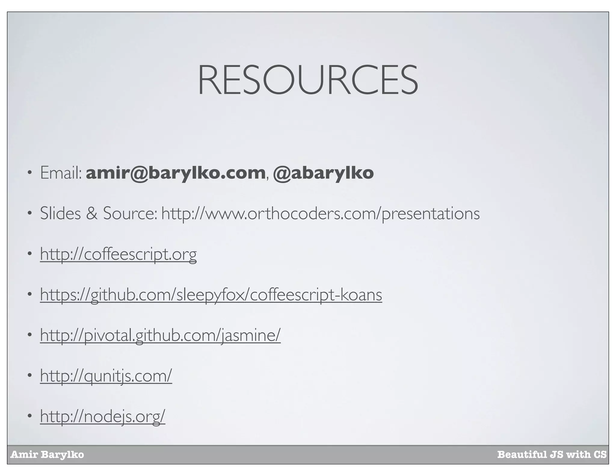 RESOURCES
  •   Email: amir@barylko.com, @abarylko

  •   Slides & Source: http://www.orthocoders.com/presentations

  •   http://coffeescript.org

  •   https://github.com/sleepyfox/coffeescript-koans

  •   http://pivotal.github.com/jasmine/

  •   http://qunitjs.com/

  •   http://nodejs.org/
Amir Barylko                                                      Beautiful JS with CS
 
