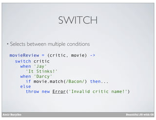 SWITCH

  • Selects    between multiple conditions
    movieReview = (critic, movie) ->
      switch critic
        when 'Jay'
          'It Stinks!'
        when 'Darcy'
          if movie.match(/Bacon/) then...
        else
          throw new Error('Invalid critic name!')




Amir Barylko                                   Beautiful JS with CS
 