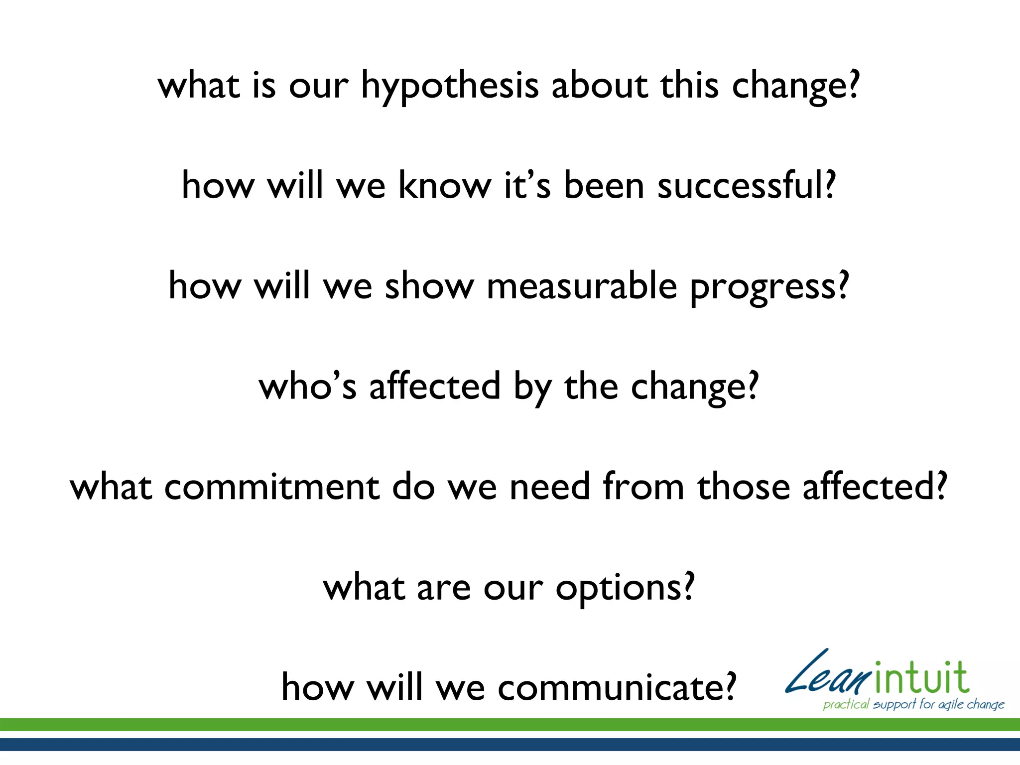 what is our hypothesis about this change?
how will we know it’s been successful?
how will we show measurable progress?
who’s affected by the change?
what commitment do we need from those affected?
what are our options?
how will we communicate?

 