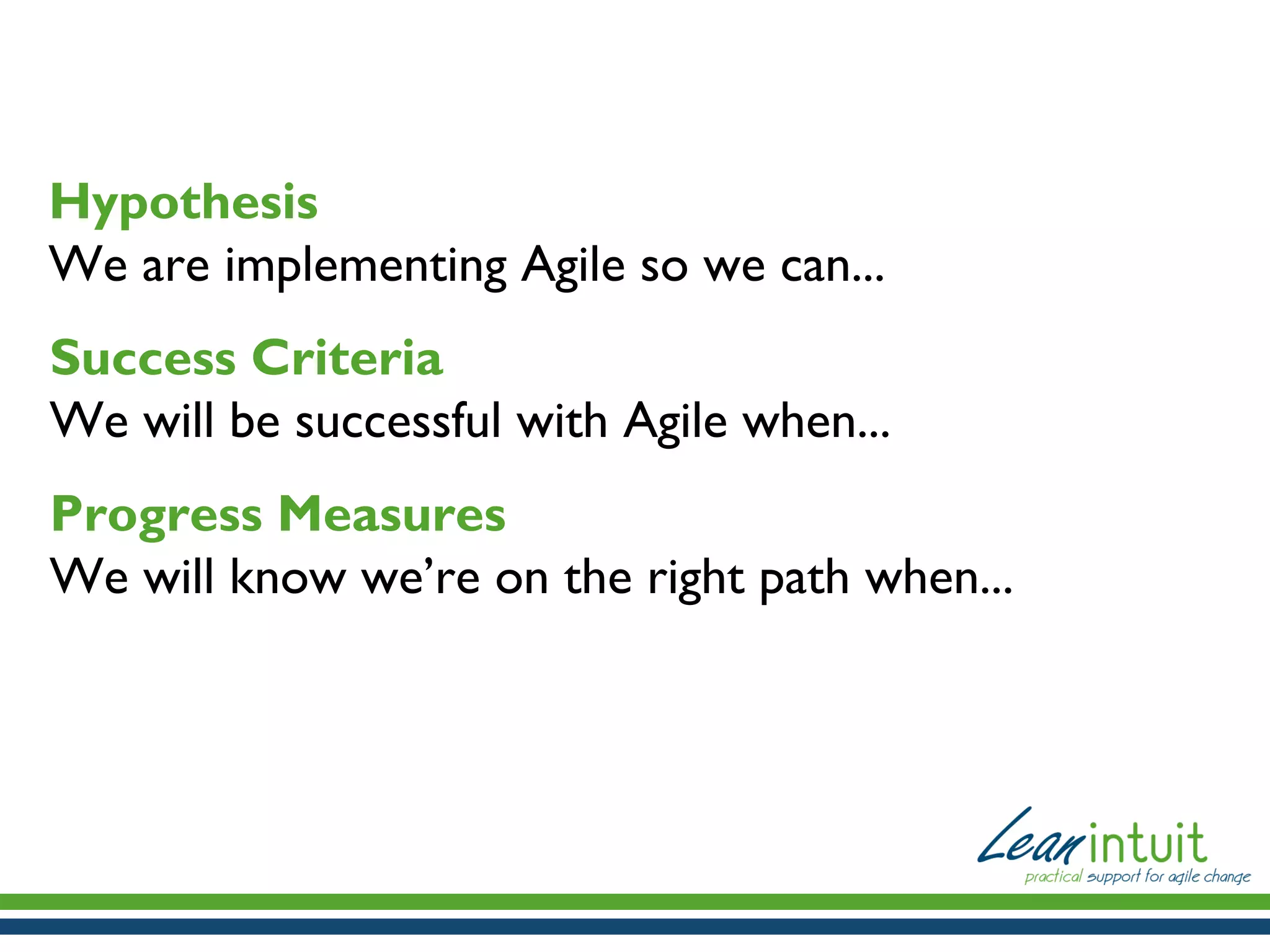 Hypothesis
We are implementing Agile so we can...
Success Criteria
We will be successful with Agile when...
Progress Measures
We will know we’re on the right path when...

 