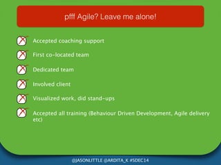 pfff Agile? Leave me alone! 
Accepted coaching support 
First co-located team 
Dedicated team 
@JASONLITTLE @ARDITA_K #SDEC14 
Involved client 
Visualized work, did stand-ups 
Accepted all training (Behaviour Driven Development, Agile delivery 
etc) 
 