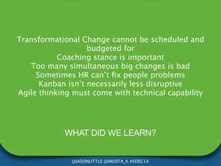 Transformational Change cannot be scheduled and 
budgeted for 
Coaching stance is important 
Too many simultaneous big changes is bad 
Sometimes HR can’t fix people problems 
Kanban isn’t necessarily less disruptive 
Agile thinking must come with technical capability 
WHAT DID WE LEARN? 
@JASONLITTLE @ARDITA_K #SDEC14 
 