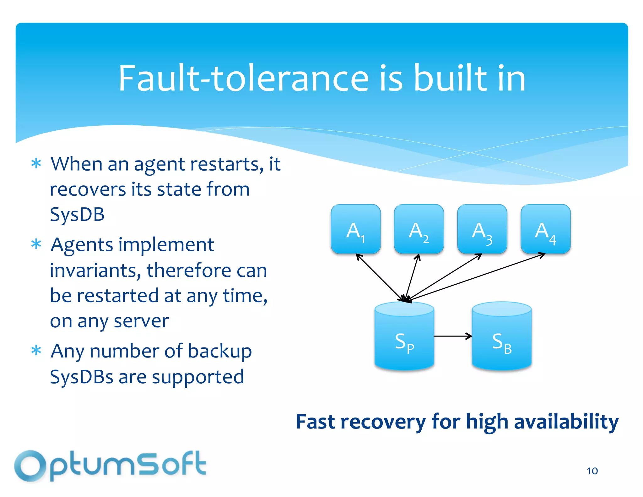 Fault-­‐tolerance	
  is	
  built	
  in	
  

  When	
  an	
  agent	
  restarts,	
  it	
  
  recovers	
  its	
  state	
  from	
  
  SysDB	
  
                                                       A1	
         A2	
     A3	
          A4	
  
  Agents	
  implement	
  
  invariants,	
  therefore	
  can	
  
  be	
  restarted	
  at	
  any	
  time,	
  
  on	
  any	
  server	
  
  Any	
  number	
  of	
  backup	
                               SP	
              SB	
  
  SysDBs	
  are	
  supported	
  

                                               Fast	
  recovery	
  for	
  high	
  availability	
  

                                                                                                    10	
  
 