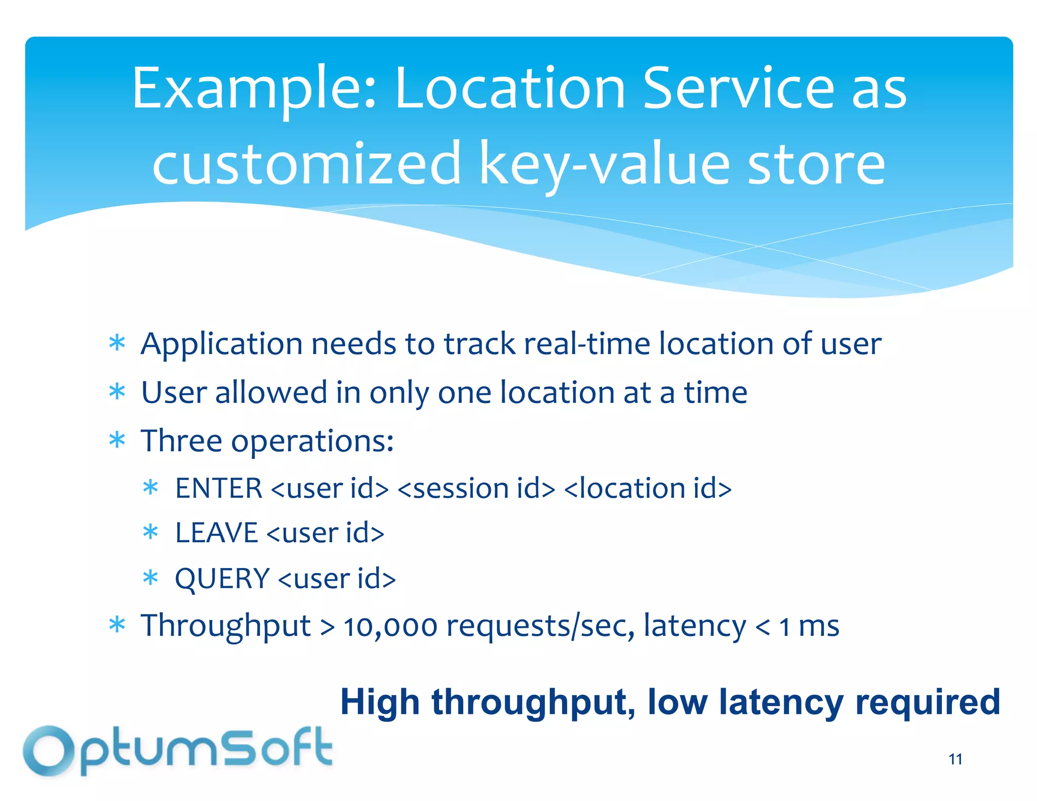 Example:	
  Location	
  Service	
  as	
  
 customized	
  key-­‐value	
  store	
  

  Application	
  needs	
  to	
  track	
  real-­‐time	
  location	
  of	
  user	
  
  User	
  allowed	
  in	
  only	
  one	
  location	
  at	
  a	
  time	
  
  Three	
  operations:	
  
     ENTER	
  <user	
  id>	
  <session	
  id>	
  <location	
  id>	
  
     LEAVE	
  <user	
  id>	
  
     QUERY	
  <user	
  id>	
  
  Throughput	
  >	
  10,000	
  requests/sec,	
  latency	
  <	
  1	
  ms	
  

                       High throughput, low latency required
                                 OptumSoft, Inc. Proprietary and                     11
                                                                                      	
  
                                 Confidential
 