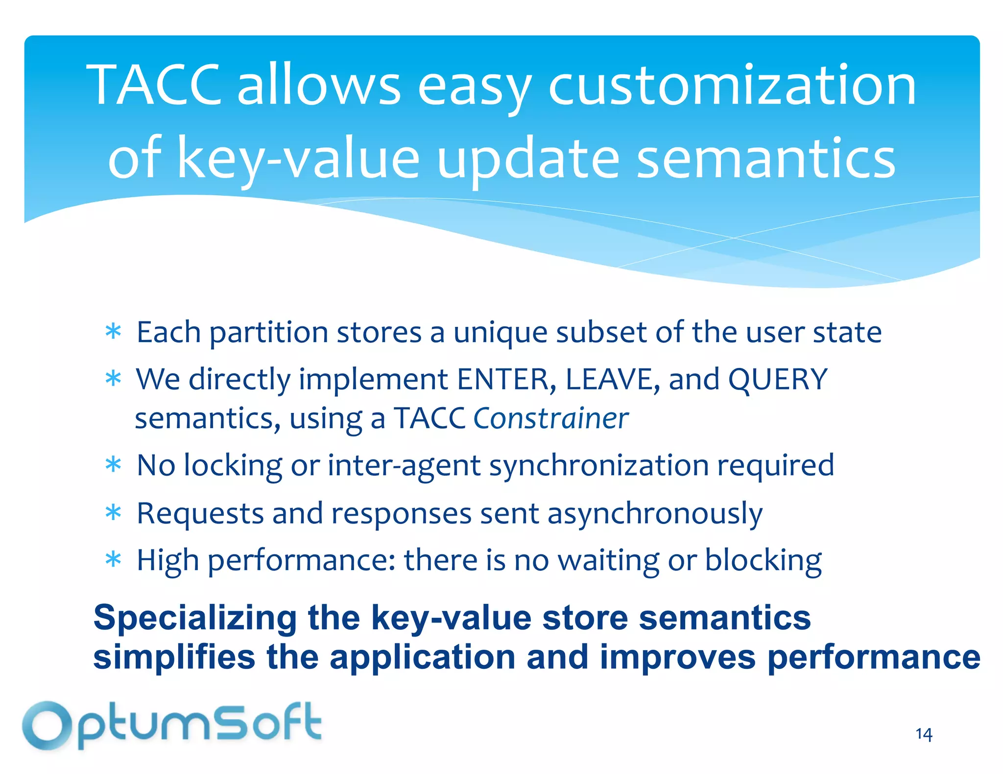 TACC	
  allows	
  easy	
  customization	
  
 of	
  key-­‐value	
  update	
  semantics	
  

   Each	
  partition	
  stores	
  a	
  unique	
  subset	
  of	
  the	
  user	
  state	
  
   We	
  directly	
  implement	
  ENTER,	
  LEAVE,	
  and	
  QUERY	
  
   semantics,	
  using	
  a	
  TACC	
  Constrainer	
  
   No	
  locking	
  or	
  inter-­‐agent	
  synchronization	
  required	
  
   Requests	
  and	
  responses	
  sent	
  asynchronously	
  
   High	
  performance:	
  there	
  is	
  no	
  waiting	
  or	
  blocking	
  
Specializing the key-value store semantics
simplifies the application and improves performance
                                  OptumSoft, Inc. Proprietary and                           14	
  
                                  Confidential
 