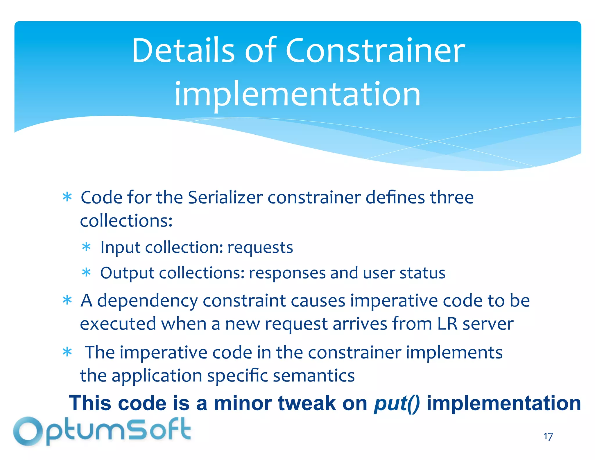 Details	
  of	
  Constrainer	
  
            implementation	
  

  Code	
  for	
  the	
  Serializer	
  constrainer	
  deﬁnes	
  three	
  
  collections:	
  	
  
     Input	
  collection:	
  requests	
  
     Output	
  collections:	
  responses	
  and	
  user	
  status	
  
  A	
  dependency	
  constraint	
  causes	
  imperative	
  code	
  to	
  be	
  
  executed	
  when	
  a	
  new	
  request	
  arrives	
  from	
  LR	
  server	
  
  	
  The	
  imperative	
  code	
  in	
  the	
  constrainer	
  implements	
  
  the	
  application	
  speciﬁc	
  semantics	
  
This code is a minor tweak on put() implementation
                               OptumSoft, Inc. Proprietary and                     17	
  
                               Confidential
 