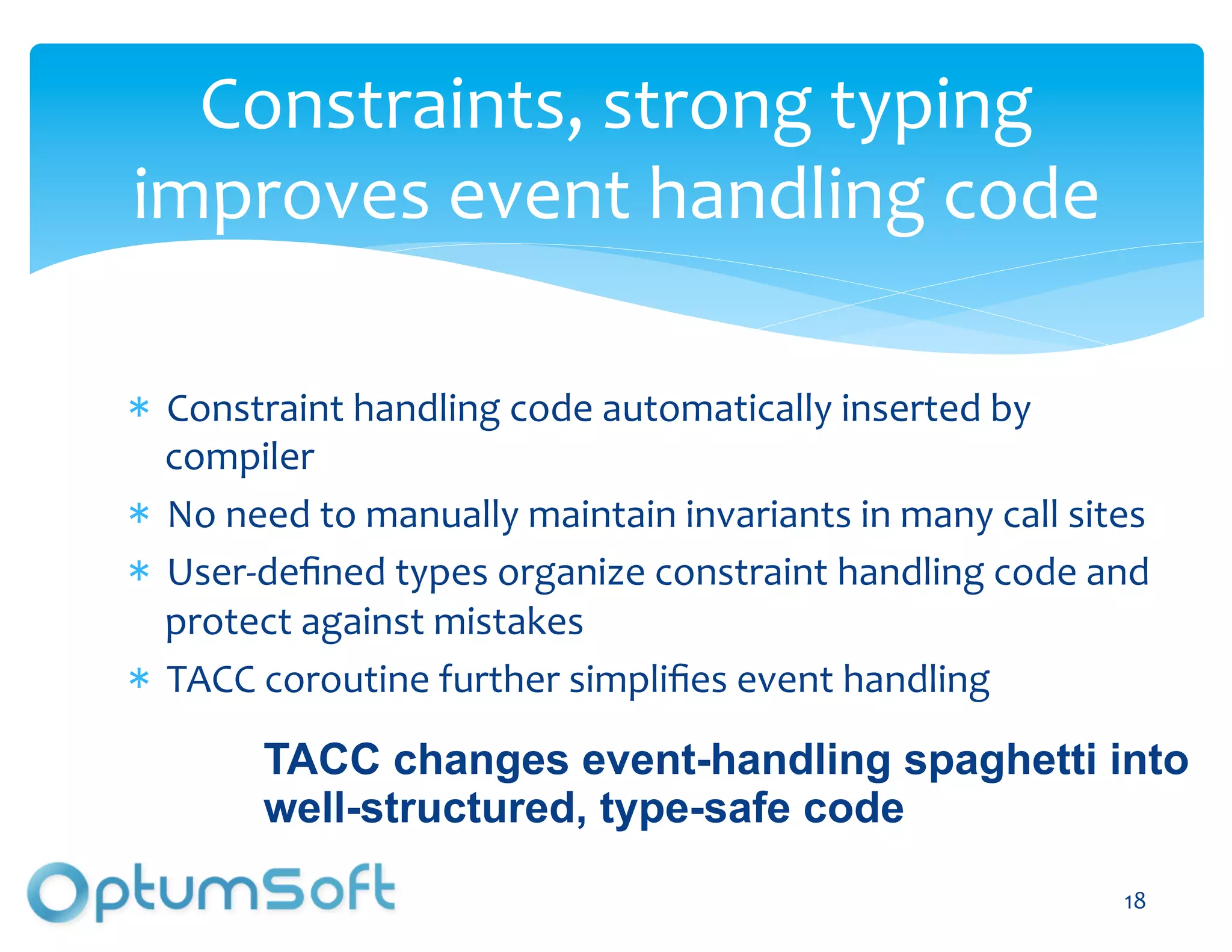 Constraints,	
  strong	
  typing	
  
improves	
  event	
  handling	
  code	
  	
  

  Constraint	
  handling	
  code	
  automatically	
  inserted	
  by	
  
  compiler	
  
  No	
  need	
  to	
  manually	
  maintain	
  invariants	
  in	
  many	
  call	
  sites	
  
  User-­‐deﬁned	
  types	
  organize	
  constraint	
  handling	
  code	
  and	
  
  protect	
  against	
  mistakes	
  
  TACC	
  coroutine	
  further	
  simpliﬁes	
  event	
  handling	
  

          TACC changes event-handling spaghetti into
          well-structured, type-safe code
                                OptumSoft, Inc. Proprietary and                        18	
  
                                Confidential
 