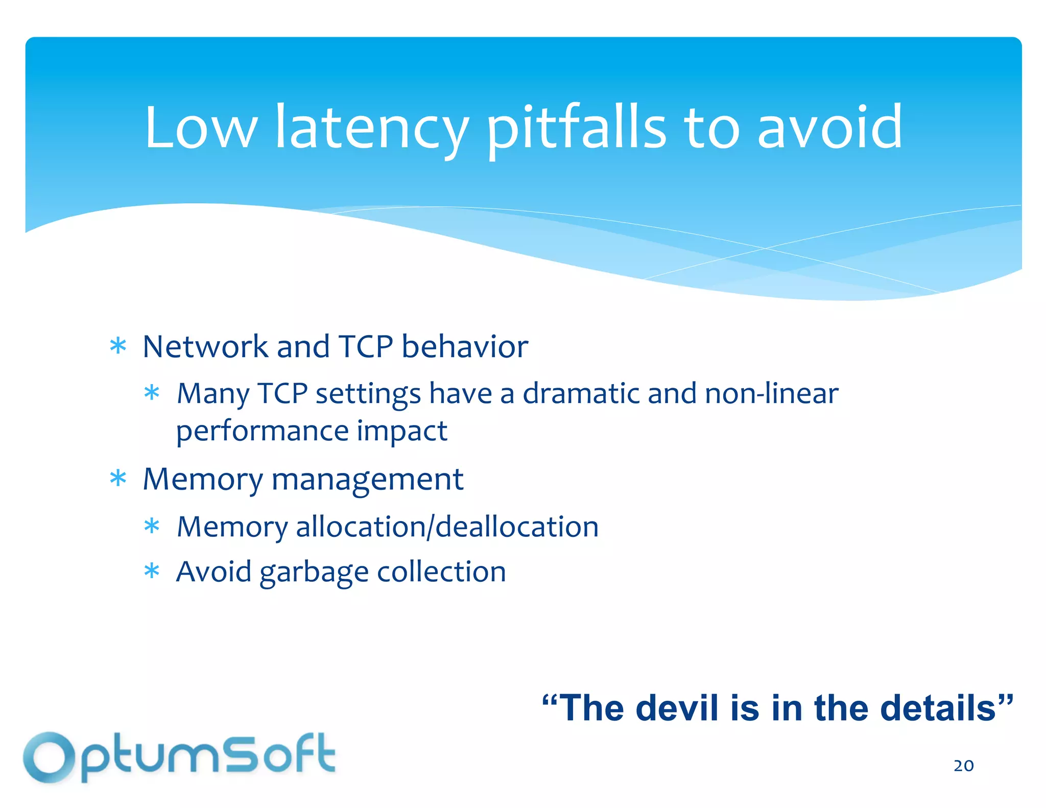 Low	
  latency	
  pitfalls	
  to	
  avoid	
  


  Network	
  and	
  TCP	
  behavior	
  
     Many	
  TCP	
  settings	
  have	
  a	
  dramatic	
  and	
  non-­‐linear	
  
     performance	
  impact	
  
  Memory	
  management	
  
     Memory	
  allocation/deallocation	
  
     Avoid	
  garbage	
  collection	
  



                                             “The devil is in the details”
                                 OptumSoft, Inc. Proprietary and                   20	
  
                                 Confidential
 
