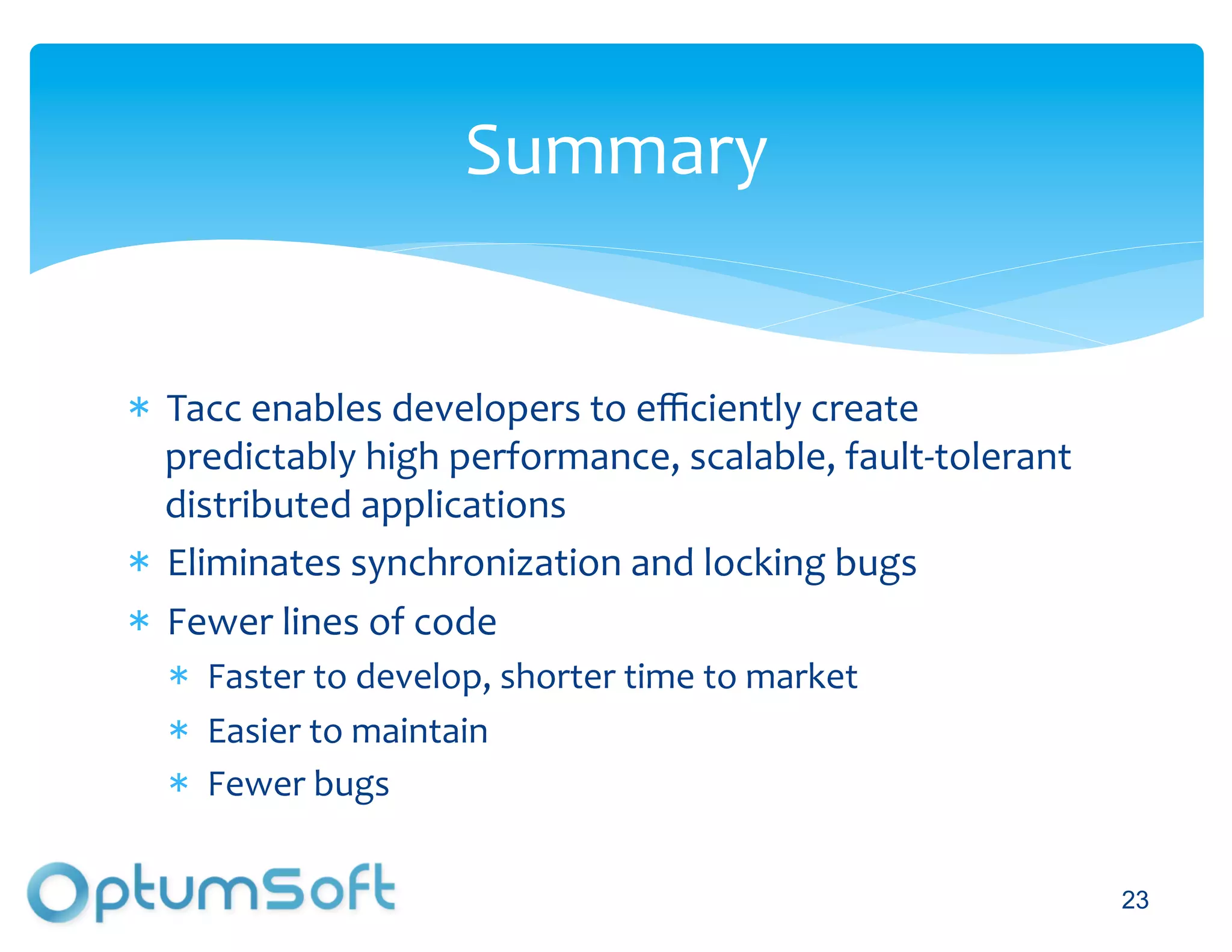 Summary	
  


  Tacc	
  enables	
  developers	
  to	
  eﬃciently	
  create	
  
  predictably	
  high	
  performance,	
  scalable,	
  fault-­‐tolerant	
  
  distributed	
  applications	
  
  Eliminates	
  synchronization	
  and	
  locking	
  bugs	
  
  Fewer	
  lines	
  of	
  code	
  
     Faster	
  to	
  develop,	
  shorter	
  time	
  to	
  market	
  
     Easier	
  to	
  maintain	
  
     Fewer	
  bugs	
  


                                                                             23
 