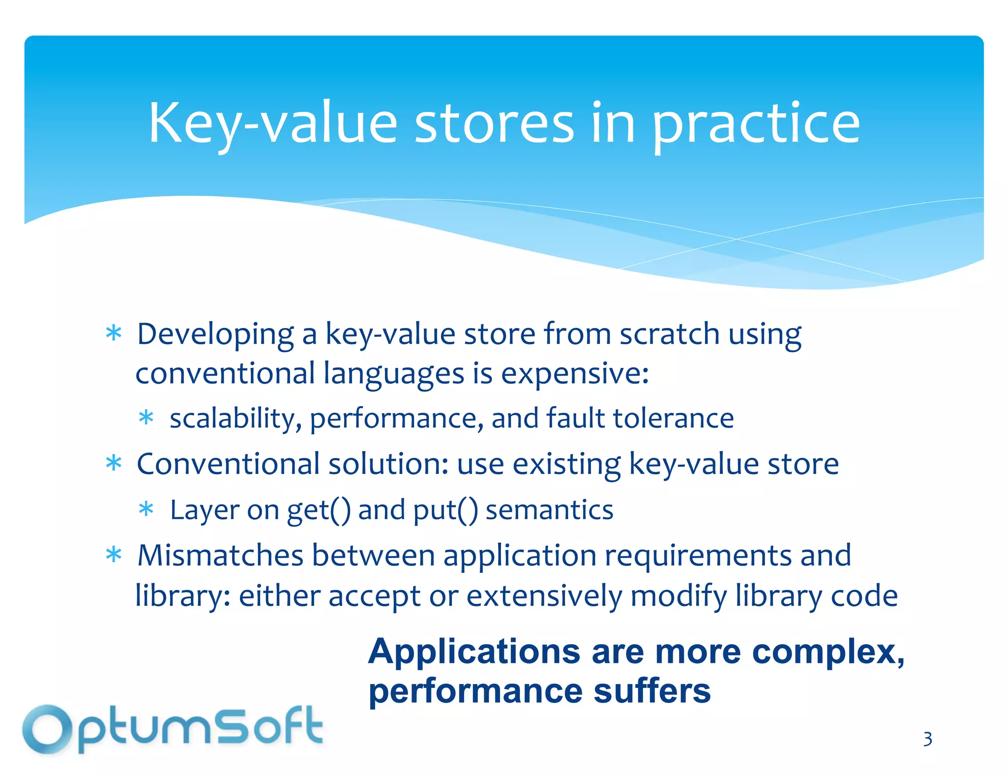 Key-­‐value	
  stores	
  in	
  practice	
  


  Developing	
  a	
  key-­‐value	
  store	
  from	
  scratch	
  using	
  
  conventional	
  languages	
  is	
  expensive:	
  
     scalability,	
  performance,	
  and	
  fault	
  tolerance	
  
  Conventional	
  solution:	
  use	
  existing	
  key-­‐value	
  store	
  
     Layer	
  on	
  get()	
  and	
  put()	
  semantics	
  
  Mismatches	
  between	
  application	
  requirements	
  and	
  
  library:	
  either	
  accept	
  or	
  extensively	
  modify	
  library	
  code	
  	
  
                            Applications are more complex,
                            performance suffers
                                 OptumSoft, Inc. Proprietary and                           3	
  
                                 Confidential
 