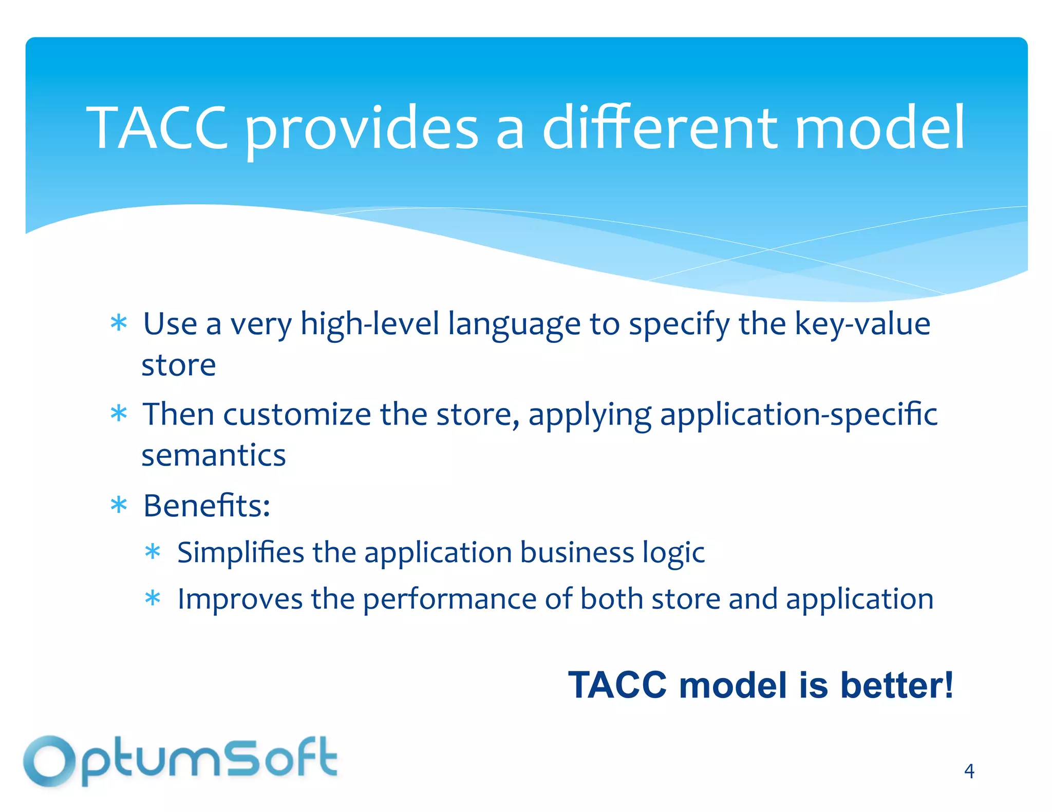 TACC	
  provides	
  a	
  diﬀerent	
  model	
  

    Use	
  a	
  very	
  high-­‐level	
  language	
  to	
  specify	
  the	
  key-­‐value	
  
    store	
  
    Then	
  customize	
  the	
  store,	
  applying	
  application-­‐speciﬁc	
  
    semantics	
  
    Beneﬁts:	
  
       Simpliﬁes	
  the	
  application	
  business	
  logic	
  
       Improves	
  the	
  performance	
  of	
  both	
  store	
  and	
  application	
  

                                                 TACC model is better!

                                   OptumSoft, Inc. Proprietary and                            4	
  
                                   Confidential
 