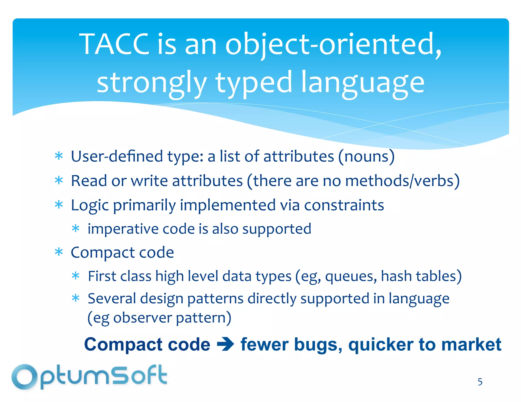 TACC	
  is	
  an	
  object-­‐oriented,	
  
    strongly	
  typed	
  language	
  

  User-­‐deﬁned	
  type:	
  a	
  list	
  of	
  attributes	
  (nouns)	
  
  Read	
  or	
  write	
  attributes	
  (there	
  are	
  no	
  methods/verbs)	
  
  Logic	
  primarily	
  implemented	
  via	
  constraints	
  
     imperative	
  code	
  is	
  also	
  supported	
  
  Compact	
  code	
  
     First	
  class	
  high	
  level	
  data	
  types	
  (eg,	
  queues,	
  hash	
  tables)	
  
     Several	
  design	
  patterns	
  directly	
  supported	
  in	
  language	
  
     (eg	
  observer	
  pattern)	
  
    Compact code  fewer bugs, quicker to market
                                                                                                  5	
  
 