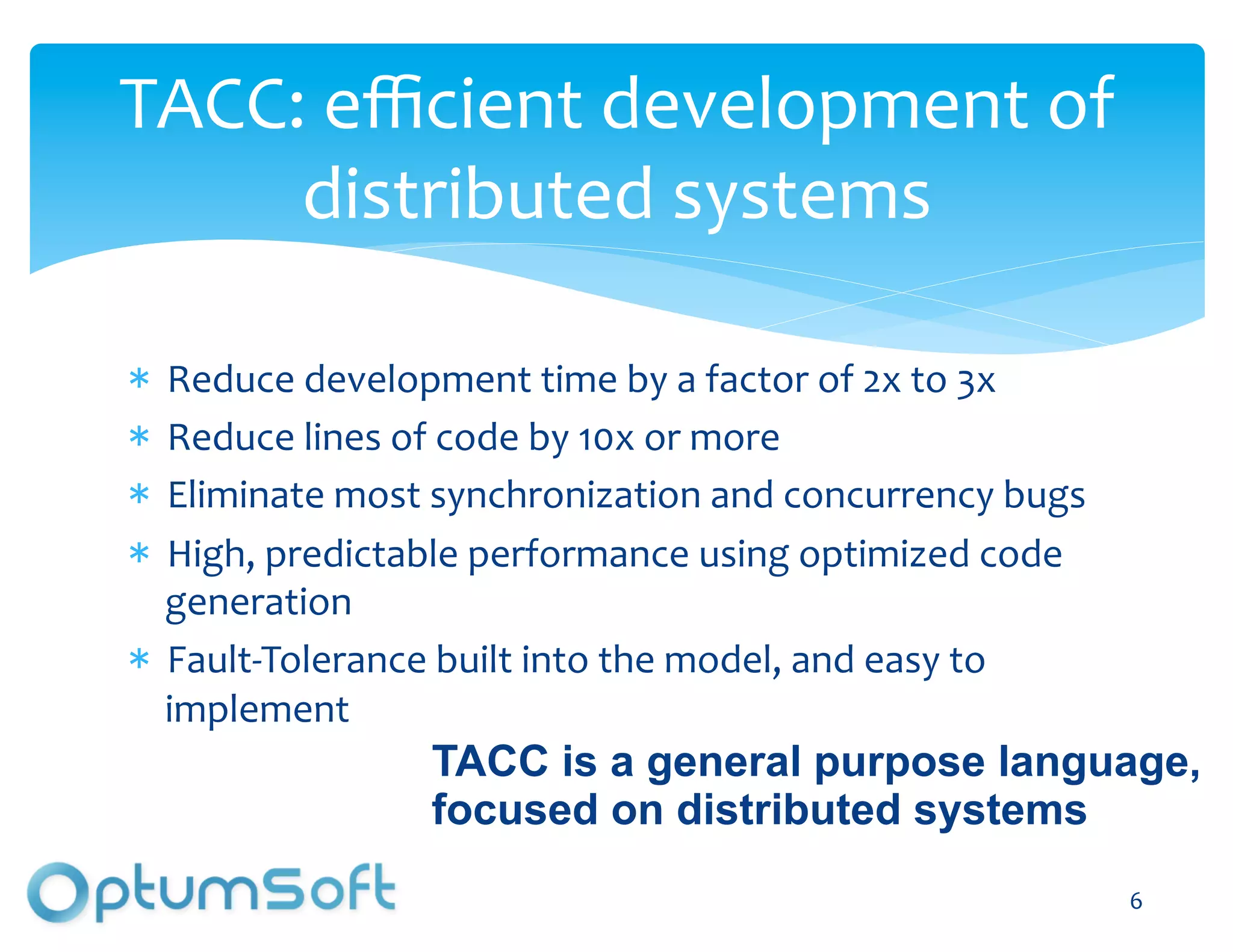 TACC:	
  eﬃcient	
  development	
  of	
  
     distributed	
  systems	
  

   Reduce	
  development	
  time	
  by	
  a	
  factor	
  of	
  2x	
  to	
  3x	
  
   Reduce	
  lines	
  of	
  code	
  by	
  10x	
  or	
  more	
  
   Eliminate	
  most	
  synchronization	
  and	
  concurrency	
  bugs	
  
   High,	
  predictable	
  performance	
  using	
  optimized	
  code	
  
   generation	
  
   Fault-­‐Tolerance	
  built	
  into	
  the	
  model,	
  and	
  easy	
  to	
  
   implement	
  
                        TACC is a general purpose language,
                        focused on distributed systems
                                                                                    6	
  
 