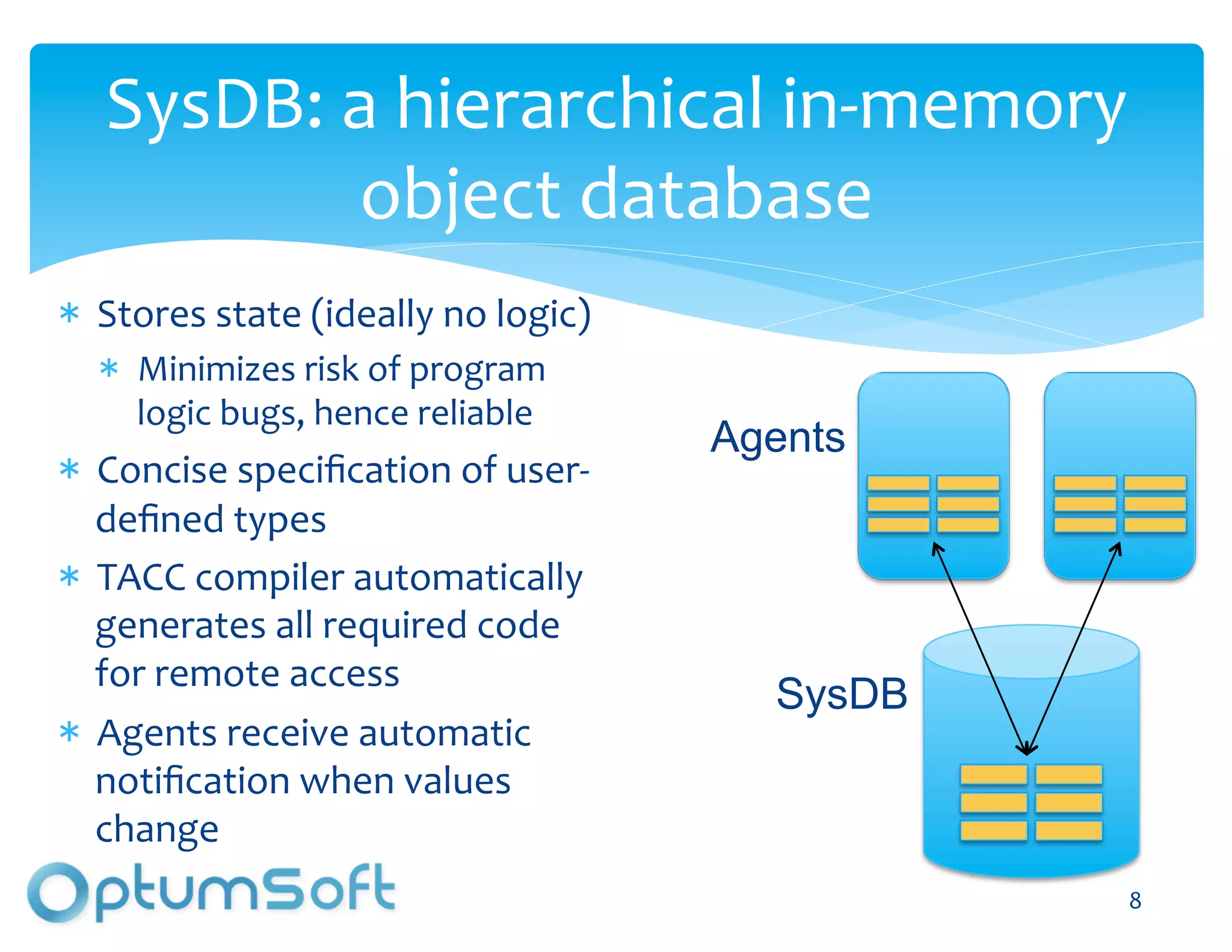 SysDB:	
  a	
  hierarchical	
  in-­‐memory	
  
            object	
  database	
  
  Stores	
  state	
  (ideally	
  no	
  logic)	
  
     Minimizes	
  risk	
  of	
  program	
  
     logic	
  bugs,	
  hence	
  reliable	
  
                                                        Agents
  Concise	
  speciﬁcation	
  of	
  user-­‐
  deﬁned	
  types	
  
  TACC	
  compiler	
  automatically	
  
  generates	
  all	
  required	
  code	
  
  for	
  remote	
  access	
  
                                                             SysDB
  Agents	
  receive	
  automatic	
  
  notiﬁcation	
  when	
  values	
  
  change	
  
                                        OptumSoft, Inc. Proprietary and   8	
  
                                        Confidential
 