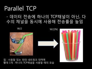 Parallel TCP
 - 데이터 전송에 하나의 TCP채널이 아닌, 다
 수의 채널을 동시에 사용해 전송률을 높임
       W/2               W/(2N)




컵 : 사용할 있는 최대 네트워크 대역폭
빨대 1개 : 하나의 TCP채널을 사용할 때의 모습
 