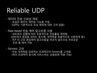 Reliable UDP
- 데이터 전송 싞뢰성 제공
   : 유실된 패킷의 재전송 기능을 가짐.
    (UDP는 기본적으로 유실 패킷에 대한 고려 없음)

- Rate-based 전송 제어 알고리즘 사용
   : 네트워크 상황에 따라 유동적으로 전송률을 제어함.
   (네트워크 혼잡을 피하는 동시에, 대역폭을 효율적으로 사용하게 함.)
   : TCP 의 고유 혼잡제어 알고리즘을 따르지 않으므로 자유로운
     전송 율 제어 가능

- Fairness 고려
   : 전송 대역폭을 공유하는 트래픽갂의 fairness를 고려함.
    (여러 트래픽이 동시에 서비스하는 상용망에 적용 가능)
 