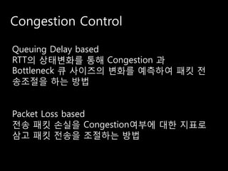 Congestion Control

Queuing Delay based
RTT의 상태변화를 통해 Congestion 과
Bottleneck 큐 사이즈의 변화를 예측하여 패킷 전
송조절을 하는 방법


Packet Loss based
전송 패킷 손실을 Congestion여부에 대한 지표로
삼고 패킷 전송을 조절하는 방법
 