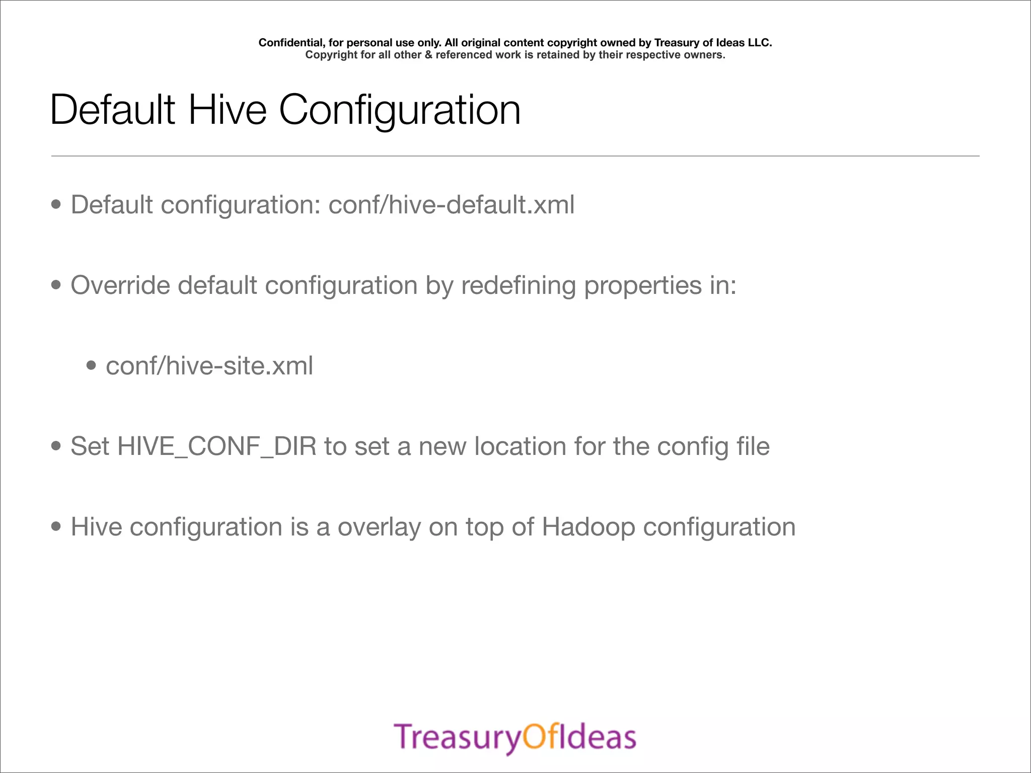 Conﬁdential, for personal use only. All original content copyright owned by Treasury of Ideas LLC.
                         Copyright for all other & referenced work is retained by their respective owners.




Default Hive Conﬁguration

• Default conﬁguration: conf/hive-default.xml


• Override default conﬁguration by redeﬁning properties in:


   • conf/hive-site.xml


• Set HIVE_CONF_DIR to set a new location for the conﬁg ﬁle


• Hive conﬁguration is a overlay on top of Hadoop conﬁguration
 