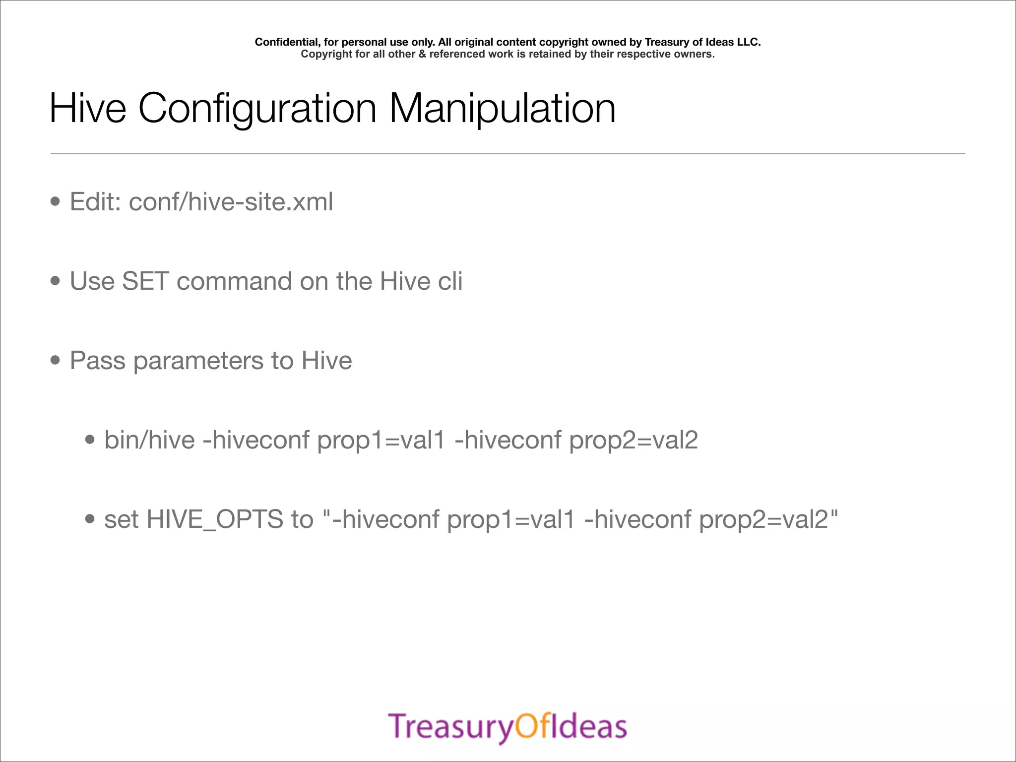 Conﬁdential, for personal use only. All original content copyright owned by Treasury of Ideas LLC.
                         Copyright for all other & referenced work is retained by their respective owners.




Hive Conﬁguration Manipulation

• Edit: conf/hive-site.xml


• Use SET command on the Hive cli


• Pass parameters to Hive


   • bin/hive -hiveconf prop1=val1 -hiveconf prop2=val2


   • set HIVE_OPTS to "-hiveconf prop1=val1 -hiveconf prop2=val2"
 