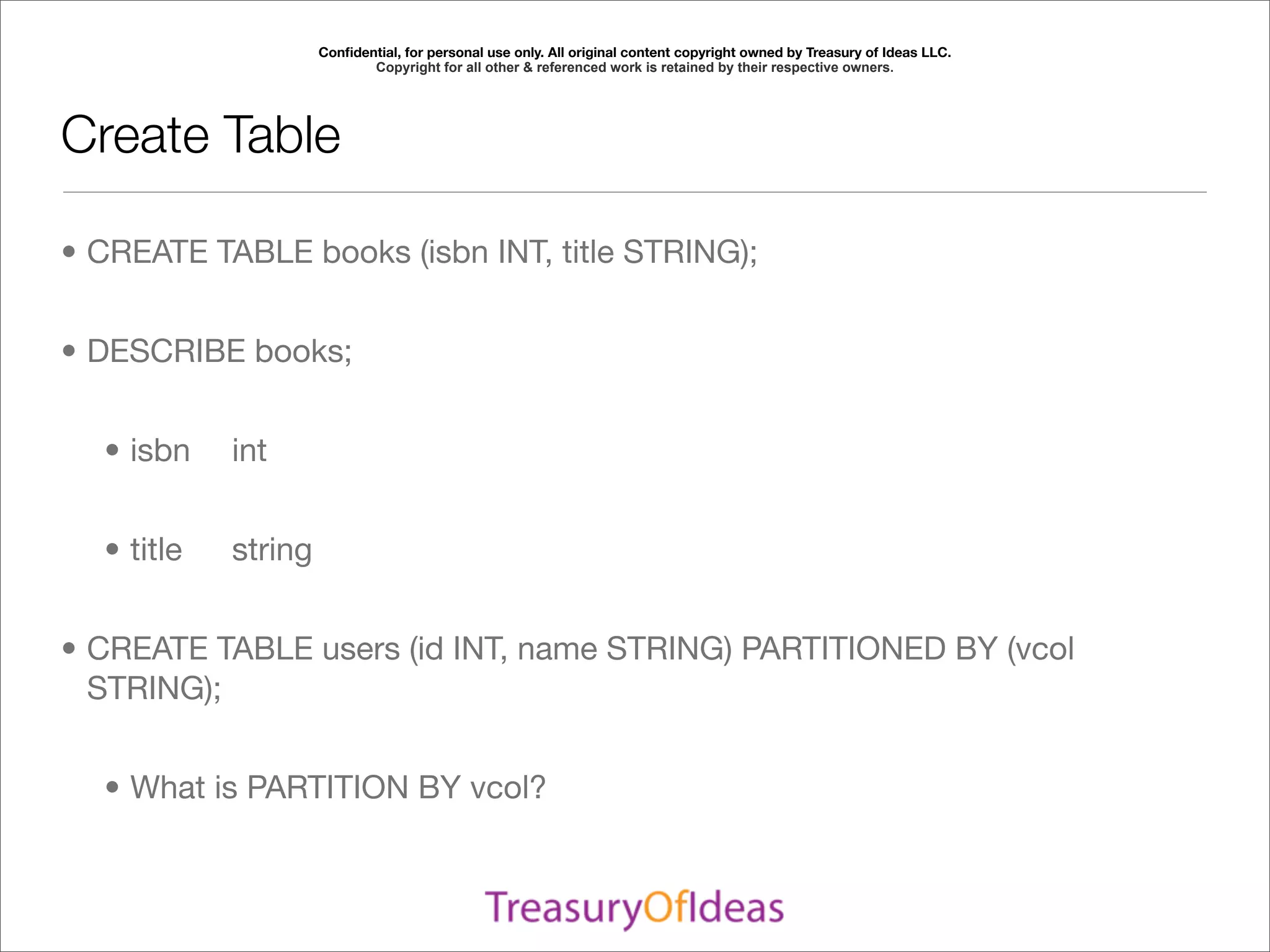 Conﬁdential, for personal use only. All original content copyright owned by Treasury of Ideas LLC.
                             Copyright for all other & referenced work is retained by their respective owners.




Create Table

• CREATE TABLE books (isbn INT, title STRING);


• DESCRIBE books;


  • isbn	    int	


  • title	   string


• CREATE TABLE users (id INT, name STRING) PARTITIONED BY (vcol
  STRING);


  • What is PARTITION BY vcol?
 