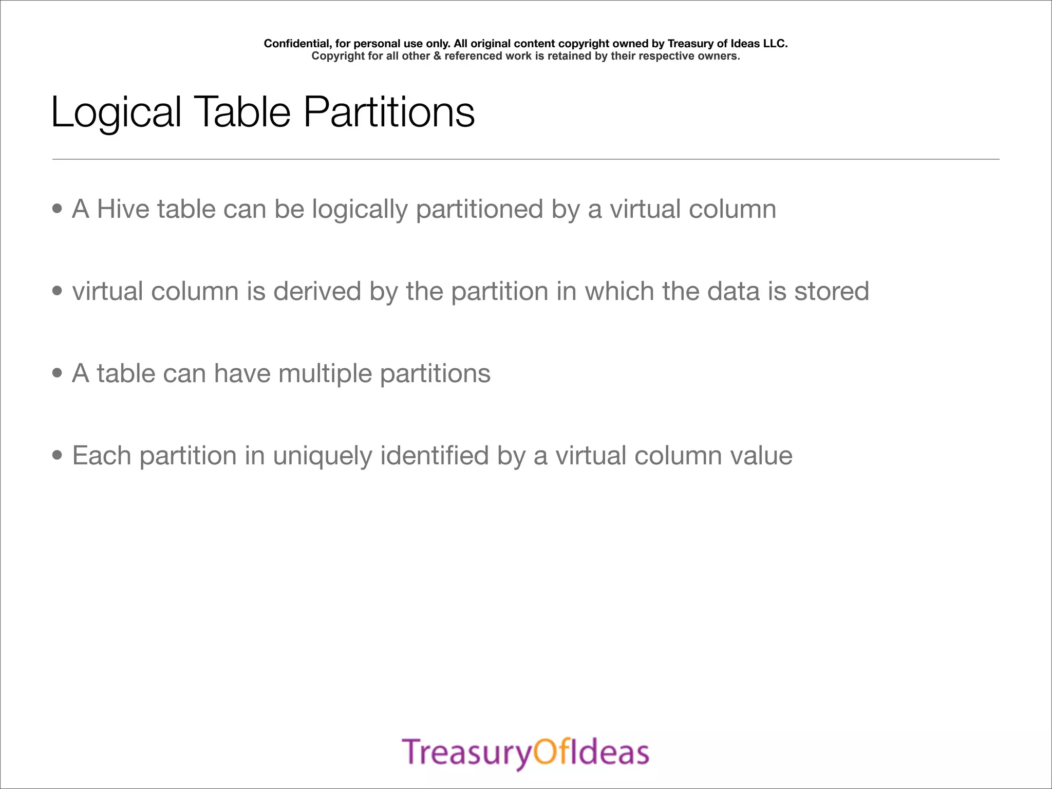 Conﬁdential, for personal use only. All original content copyright owned by Treasury of Ideas LLC.
                         Copyright for all other & referenced work is retained by their respective owners.




Logical Table Partitions

• A Hive table can be logically partitioned by a virtual column


• virtual column is derived by the partition in which the data is stored


• A table can have multiple partitions


• Each partition in uniquely identiﬁed by a virtual column value
 