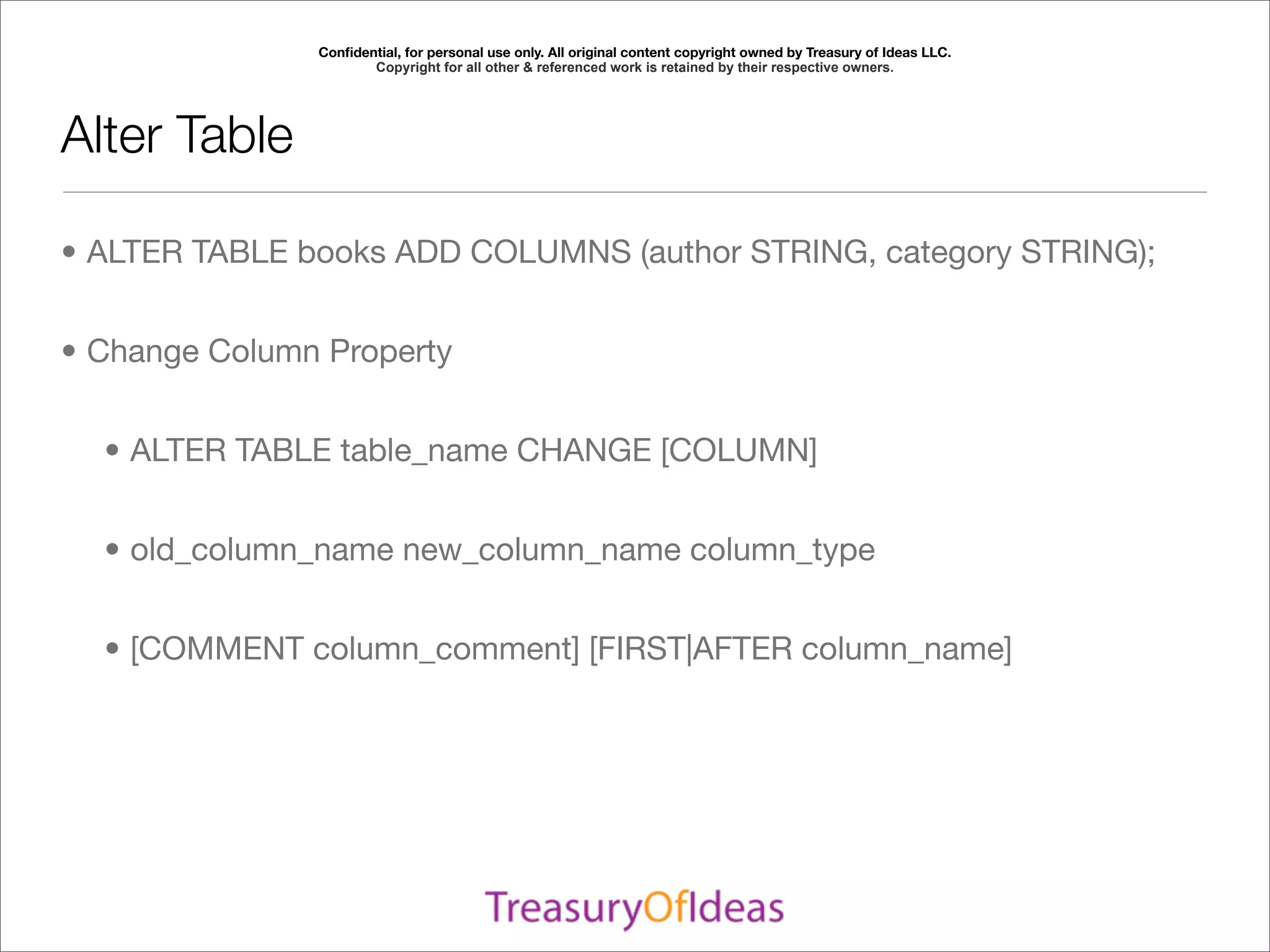 Conﬁdential, for personal use only. All original content copyright owned by Treasury of Ideas LLC.
                      Copyright for all other & referenced work is retained by their respective owners.




Alter Table

• ALTER TABLE books ADD COLUMNS (author STRING, category STRING);


• Change Column Property


  • ALTER TABLE table_name CHANGE [COLUMN]


  • old_column_name new_column_name column_type


  • [COMMENT column_comment] [FIRST|AFTER column_name]
 