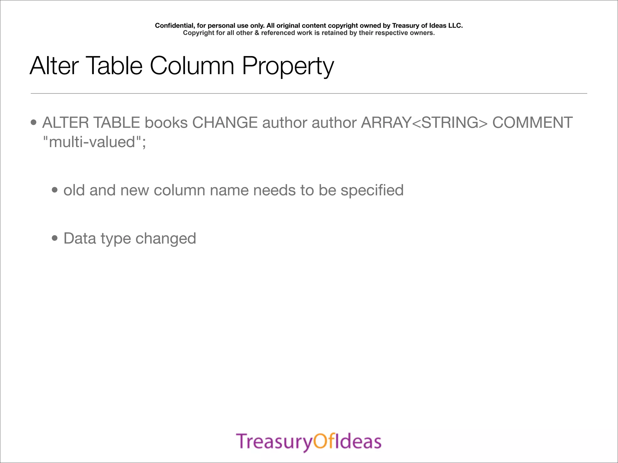 Conﬁdential, for personal use only. All original content copyright owned by Treasury of Ideas LLC.
                      Copyright for all other & referenced work is retained by their respective owners.




Alter Table Column Property

• ALTER TABLE books CHANGE author author ARRAY<STRING> COMMENT
  "multi-valued";


  • old and new column name needs to be speciﬁed


  • Data type changed
 