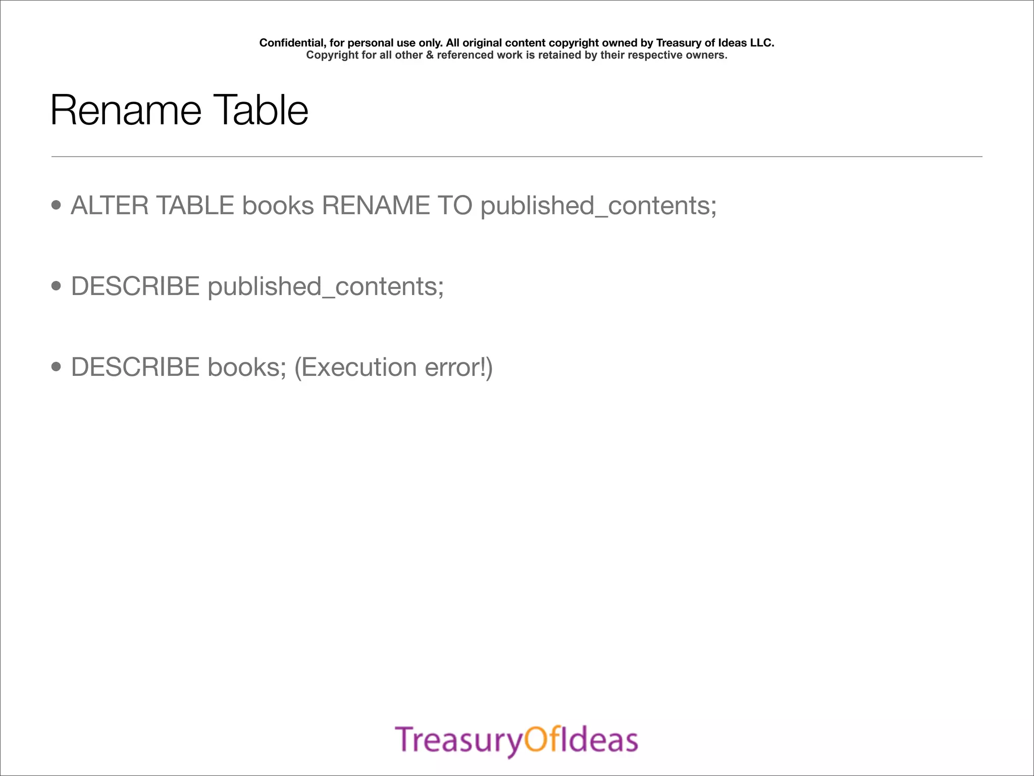 Conﬁdential, for personal use only. All original content copyright owned by Treasury of Ideas LLC.
                        Copyright for all other & referenced work is retained by their respective owners.




Rename Table

• ALTER TABLE books RENAME TO published_contents;


• DESCRIBE published_contents;


• DESCRIBE books; (Execution error!)
 