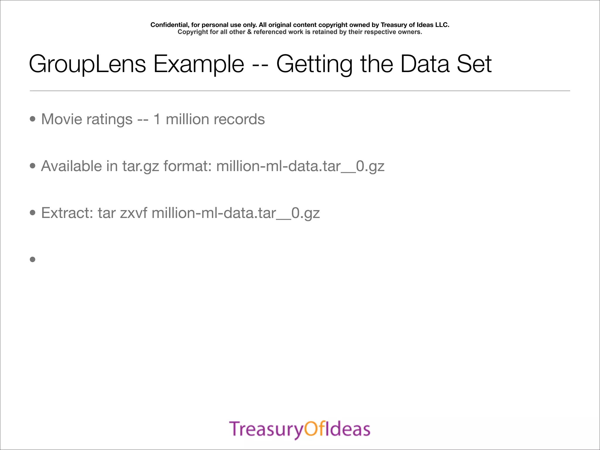 Conﬁdential, for personal use only. All original content copyright owned by Treasury of Ideas LLC.
                         Copyright for all other & referenced work is retained by their respective owners.




GroupLens Example -- Getting the Data Set

• Movie ratings -- 1 million records


• Available in tar.gz format: million-ml-data.tar__0.gz


• Extract: tar zxvf million-ml-data.tar__0.gz


•
 