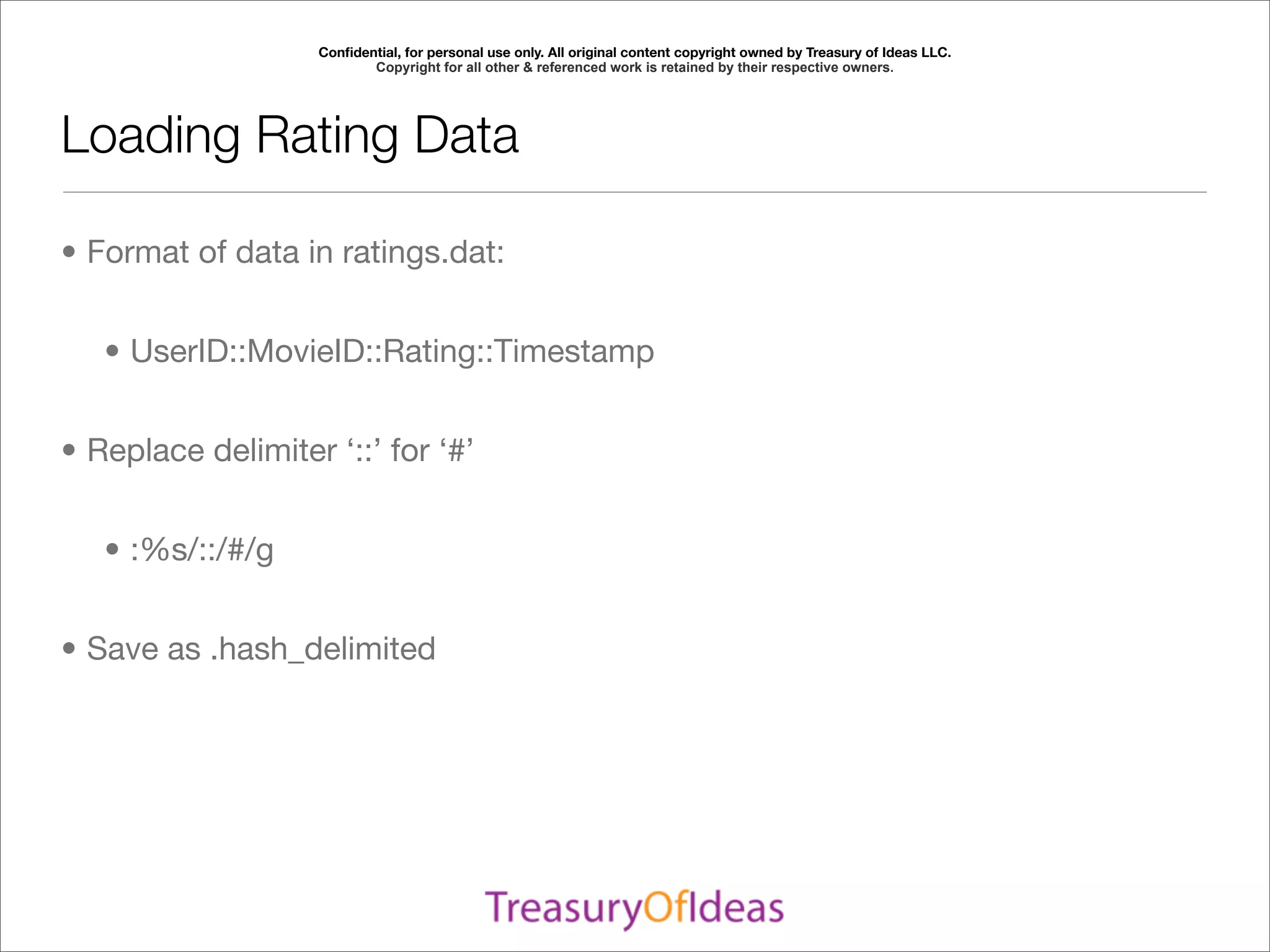 Conﬁdential, for personal use only. All original content copyright owned by Treasury of Ideas LLC.
                          Copyright for all other & referenced work is retained by their respective owners.




Loading Rating Data

• Format of data in ratings.dat:


   • UserID::MovieID::Rating::Timestamp


• Replace delimiter ‘::’ for ‘#’


   • :%s/::/#/g


• Save as .hash_delimited
 