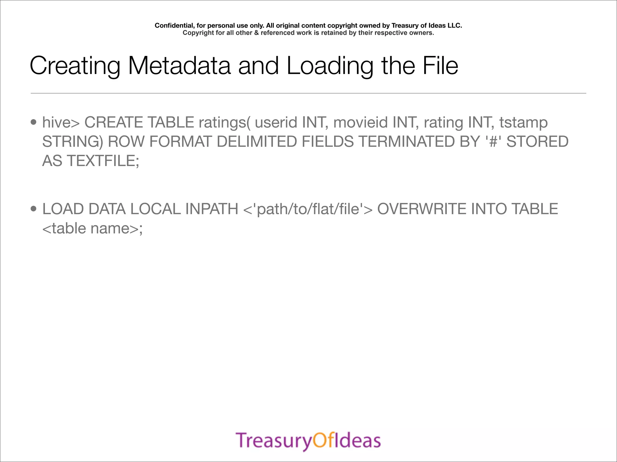 Conﬁdential, for personal use only. All original content copyright owned by Treasury of Ideas LLC.
                       Copyright for all other & referenced work is retained by their respective owners.




Creating Metadata and Loading the File

• hive> CREATE TABLE ratings( userid INT, movieid INT, rating INT, tstamp
  STRING) ROW FORMAT DELIMITED FIELDS TERMINATED BY '#' STORED
  AS TEXTFILE;


• LOAD DATA LOCAL INPATH <'path/to/ﬂat/ﬁle'> OVERWRITE INTO TABLE
  <table name>;
 
