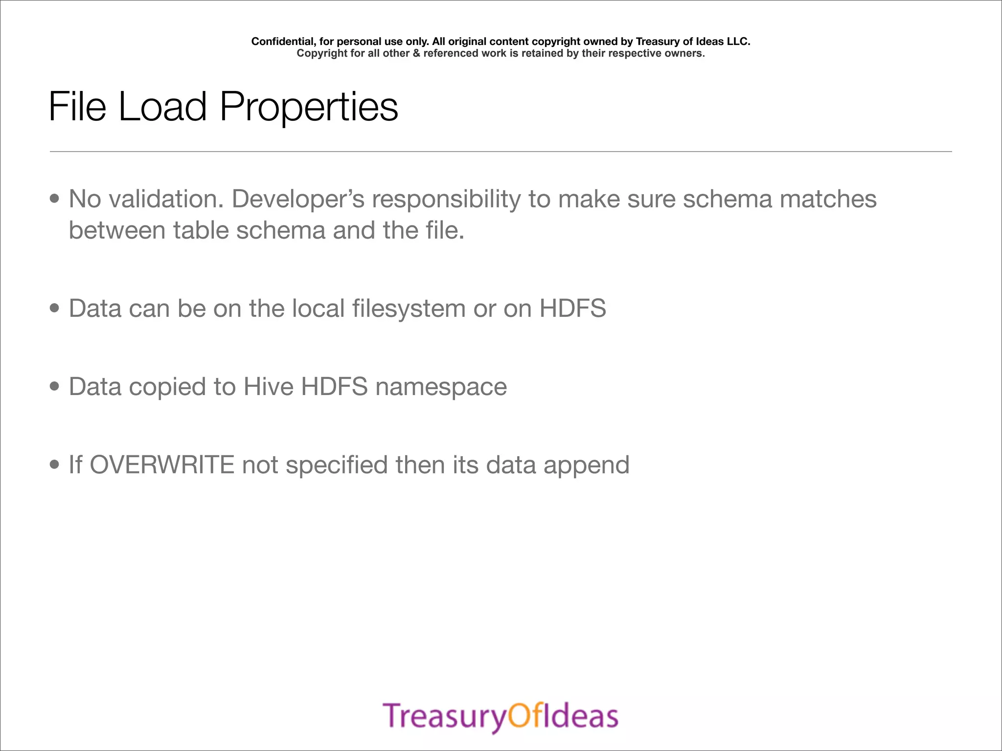 Conﬁdential, for personal use only. All original content copyright owned by Treasury of Ideas LLC.
                        Copyright for all other & referenced work is retained by their respective owners.




File Load Properties

• No validation. Developer’s responsibility to make sure schema matches
  between table schema and the ﬁle.


• Data can be on the local ﬁlesystem or on HDFS


• Data copied to Hive HDFS namespace


• If OVERWRITE not speciﬁed then its data append
 