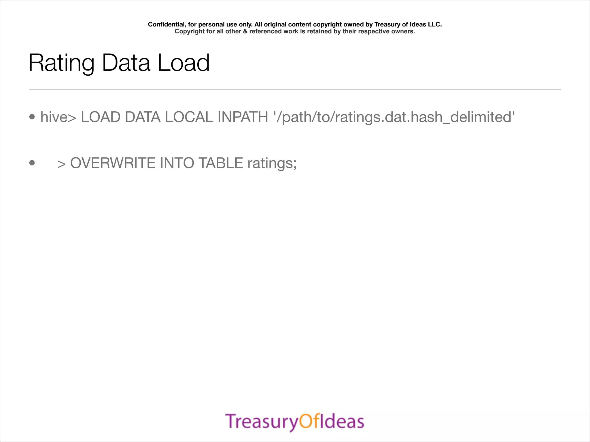 Conﬁdential, for personal use only. All original content copyright owned by Treasury of Ideas LLC.
                       Copyright for all other & referenced work is retained by their respective owners.




Rating Data Load

• hive> LOAD DATA LOCAL INPATH '/path/to/ratings.dat.hash_delimited'


•   > OVERWRITE INTO TABLE ratings;
 