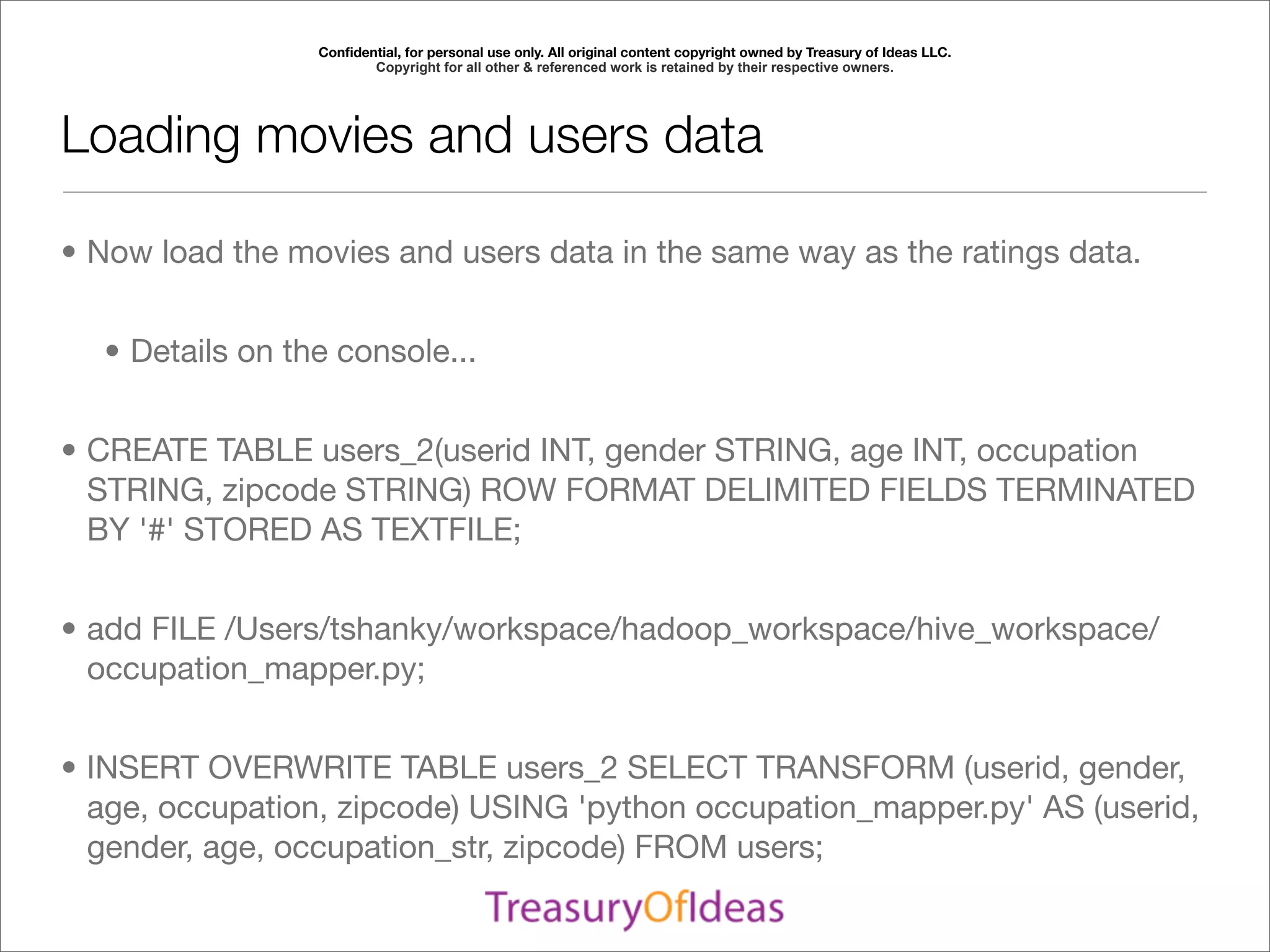 Conﬁdential, for personal use only. All original content copyright owned by Treasury of Ideas LLC.
                        Copyright for all other & referenced work is retained by their respective owners.




Loading movies and users data

• Now load the movies and users data in the same way as the ratings data.


  • Details on the console...


• CREATE TABLE users_2(userid INT, gender STRING, age INT, occupation
  STRING, zipcode STRING) ROW FORMAT DELIMITED FIELDS TERMINATED
  BY '#' STORED AS TEXTFILE;


• add FILE /Users/tshanky/workspace/hadoop_workspace/hive_workspace/
  occupation_mapper.py;


• INSERT OVERWRITE TABLE users_2 SELECT TRANSFORM (userid, gender,
  age, occupation, zipcode) USING 'python occupation_mapper.py' AS (userid,
  gender, age, occupation_str, zipcode) FROM users;
 