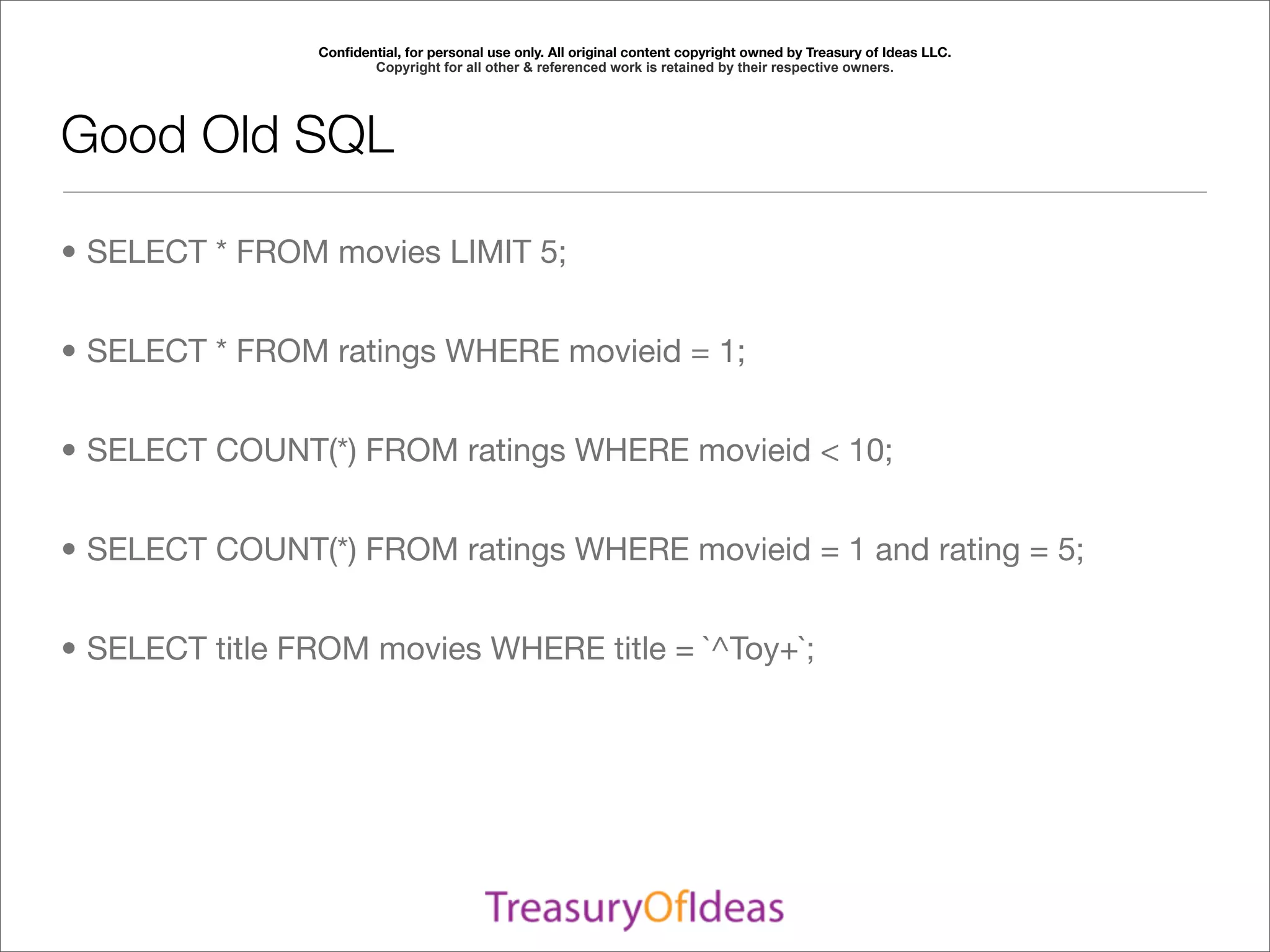 Conﬁdential, for personal use only. All original content copyright owned by Treasury of Ideas LLC.
                       Copyright for all other & referenced work is retained by their respective owners.




Good Old SQL

• SELECT * FROM movies LIMIT 5;


• SELECT * FROM ratings WHERE movieid = 1;


• SELECT COUNT(*) FROM ratings WHERE movieid < 10;


• SELECT COUNT(*) FROM ratings WHERE movieid = 1 and rating = 5;


• SELECT title FROM movies WHERE title = `^Toy+`;
 