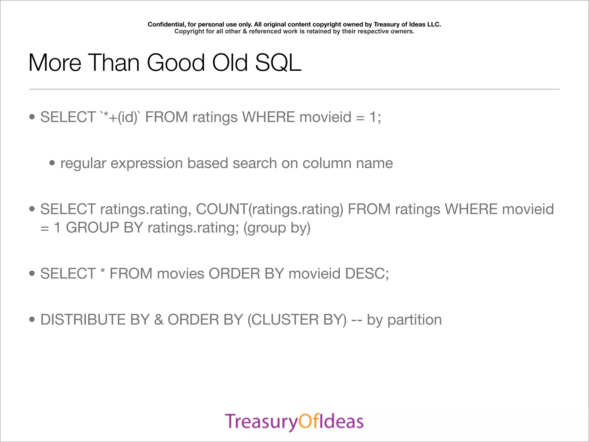 Conﬁdential, for personal use only. All original content copyright owned by Treasury of Ideas LLC.
                       Copyright for all other & referenced work is retained by their respective owners.




More Than Good Old SQL

• SELECT `*+(id)` FROM ratings WHERE movieid = 1;


  • regular expression based search on column name


• SELECT ratings.rating, COUNT(ratings.rating) FROM ratings WHERE movieid
  = 1 GROUP BY ratings.rating; (group by)


• SELECT * FROM movies ORDER BY movieid DESC;


• DISTRIBUTE BY & ORDER BY (CLUSTER BY) -- by partition
 