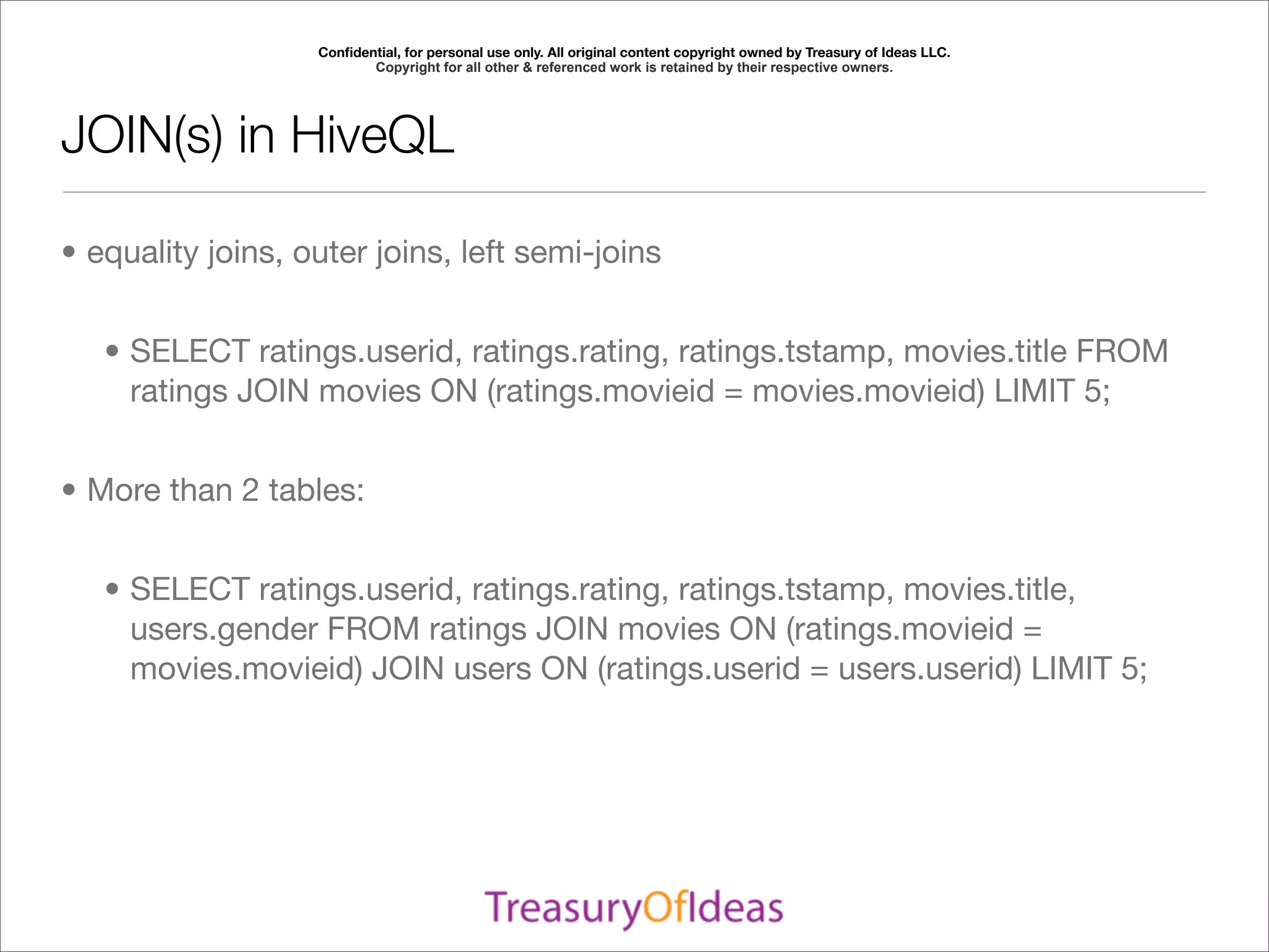 Conﬁdential, for personal use only. All original content copyright owned by Treasury of Ideas LLC.
                          Copyright for all other & referenced work is retained by their respective owners.




JOIN(s) in HiveQL

• equality joins, outer joins, left semi-joins


   • SELECT ratings.userid, ratings.rating, ratings.tstamp, movies.title FROM
     ratings JOIN movies ON (ratings.movieid = movies.movieid) LIMIT 5;


• More than 2 tables:


   • SELECT ratings.userid, ratings.rating, ratings.tstamp, movies.title,
     users.gender FROM ratings JOIN movies ON (ratings.movieid =
     movies.movieid) JOIN users ON (ratings.userid = users.userid) LIMIT 5;
 