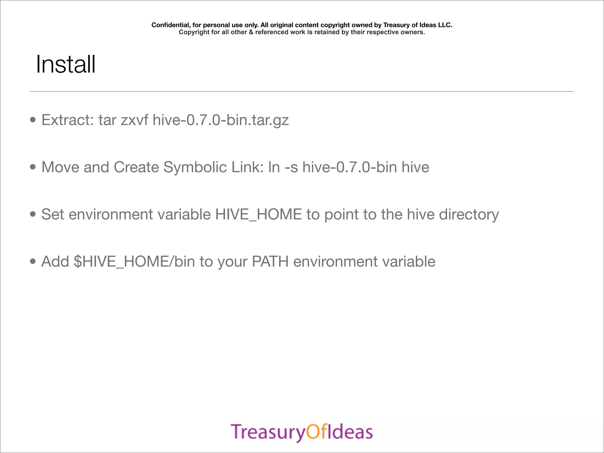 Conﬁdential, for personal use only. All original content copyright owned by Treasury of Ideas LLC.
                          Copyright for all other & referenced work is retained by their respective owners.




 Install

• Extract: tar zxvf hive-0.7.0-bin.tar.gz


• Move and Create Symbolic Link: ln -s hive-0.7.0-bin hive


• Set environment variable HIVE_HOME to point to the hive directory


• Add $HIVE_HOME/bin to your PATH environment variable
 