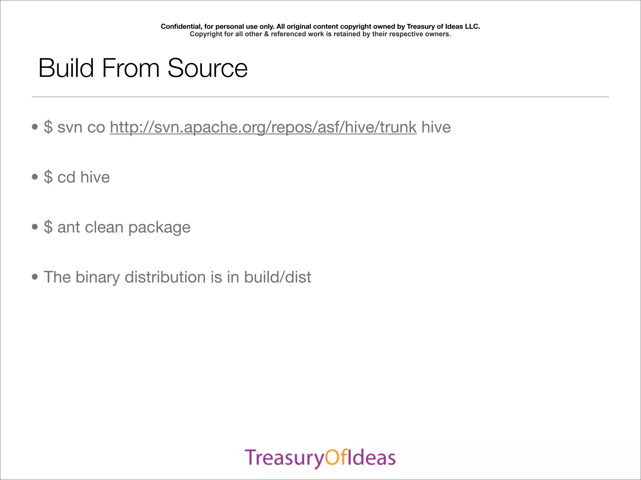 Conﬁdential, for personal use only. All original content copyright owned by Treasury of Ideas LLC.
                          Copyright for all other & referenced work is retained by their respective owners.




 Build From Source

• $ svn co http://svn.apache.org/repos/asf/hive/trunk hive


• $ cd hive


• $ ant clean package


• The binary distribution is in build/dist
 