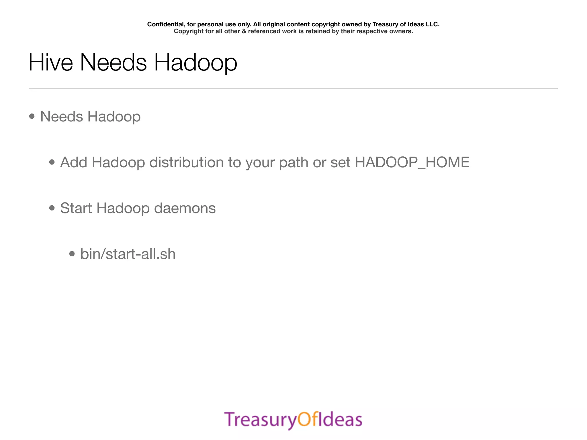 Conﬁdential, for personal use only. All original content copyright owned by Treasury of Ideas LLC.
                        Copyright for all other & referenced work is retained by their respective owners.




Hive Needs Hadoop

• Needs Hadoop


  • Add Hadoop distribution to your path or set HADOOP_HOME


  • Start Hadoop daemons


    • bin/start-all.sh
 