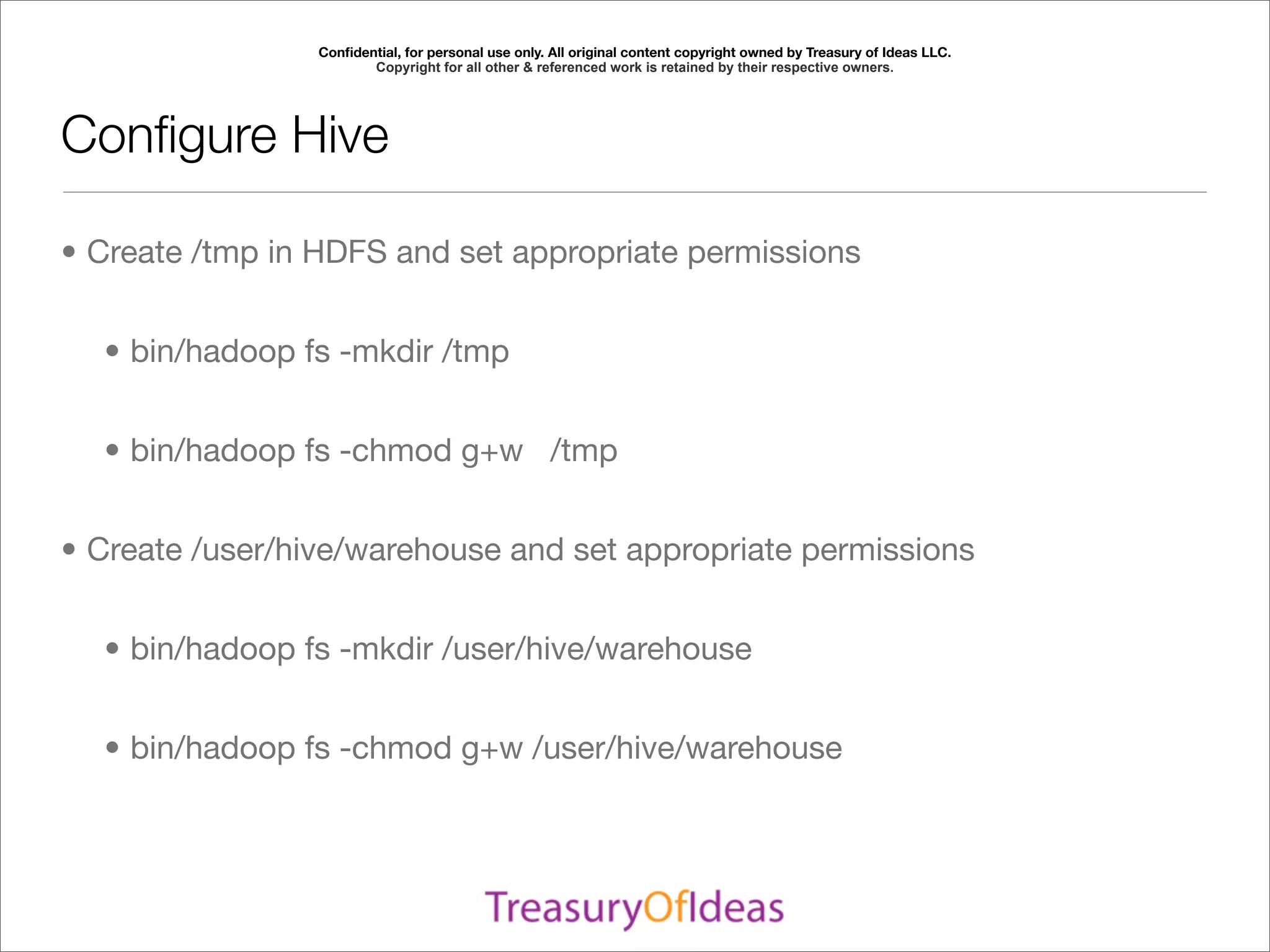 Conﬁdential, for personal use only. All original content copyright owned by Treasury of Ideas LLC.
                        Copyright for all other & referenced work is retained by their respective owners.




Conﬁgure Hive

• Create /tmp in HDFS and set appropriate permissions


  • bin/hadoop fs -mkdir /tmp


  • bin/hadoop fs -chmod g+w /tmp


• Create /user/hive/warehouse and set appropriate permissions


  • bin/hadoop fs -mkdir /user/hive/warehouse


  • bin/hadoop fs -chmod g+w /user/hive/warehouse
 