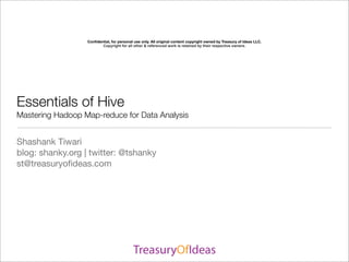 Conﬁdential, for personal use only. All original content copyright owned by Treasury of Ideas LLC.
                         Copyright for all other & referenced work is retained by their respective owners.




Essentials of Hive
Mastering Hadoop Map-reduce for Data Analysis


Shashank Tiwari
blog: shanky.org | twitter: @tshanky
st@treasuryoﬁdeas.com
 