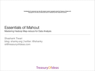 Conﬁdential, for personal use only. All original content copyright owned by Treasury of Ideas LLC.
                         Copyright for all other & referenced work is retained by their respective owners.




Essentials of Mahout
Mastering Hadoop Map-reduce for Data Analysis


Shashank Tiwari
blog: shanky.org | twitter: @tshanky
st@treasuryoﬁdeas.com
 