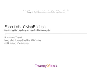 Conﬁdential, for personal use only. All original content copyright owned by Treasury of Ideas LLC.
                         Copyright for all other & referenced work is retained by their respective owners.




Essentials of MapReduce
Mastering Hadoop Map-reduce for Data Analysis


Shashank Tiwari
blog: shanky.org | twitter: @tshanky
st@treasuryoﬁdeas.com
 